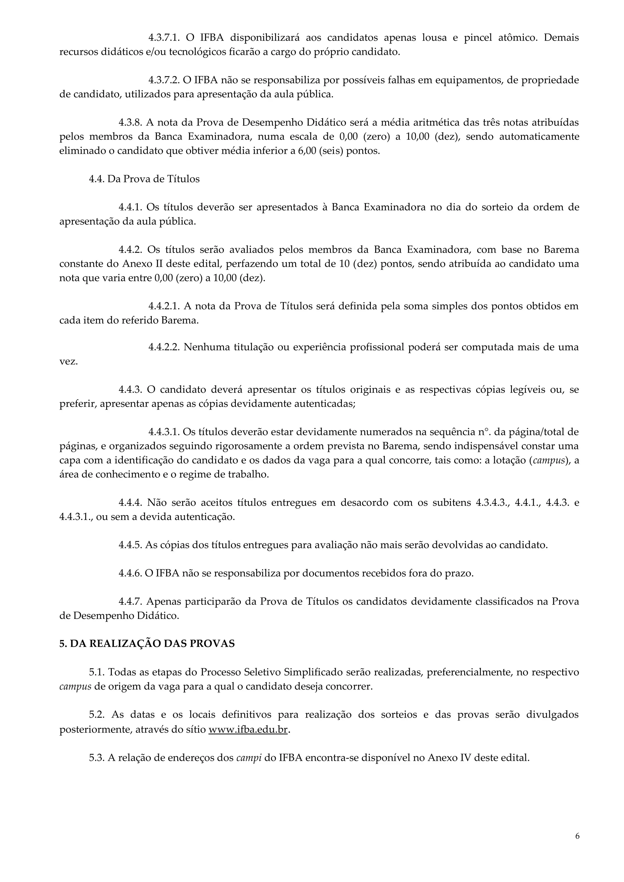 6
4.3.7.1. O IFBA disponibilizará aos candidatos apenas lousa e pincel atômico. Demais
recursos didáticos e/ou tecnológicos ficarão a cargo do próprio candidato.
4.3.7.2. O IFBA não se responsabiliza por possíveis falhas em equipamentos, de propriedade
de candidato, utilizados para apresentação da aula pública.
4.3.8. A nota da Prova de Desempenho Didático será a média aritmética das três notas atribuídas
pelos membros da Banca Examinadora, numa escala de 0,00 (zero) a 10,00 (dez), sendo automaticamente
eliminado o candidato que obtiver média inferior a 6,00 (seis) pontos.
4.4. Da Prova de Títulos
4.4.1. Os títulos deverão ser apresentados à Banca Examinadora no dia do sorteio da ordem de
apresentação da aula pública.
4.4.2. Os títulos serão avaliados pelos membros da Banca Examinadora, com base no Barema
constante do Anexo II deste edital, perfazendo um total de 10 (dez) pontos, sendo atribuída ao candidato uma
nota que varia entre 0,00 (zero) a 10,00 (dez).
4.4.2.1. A nota da Prova de Títulos será definida pela soma simples dos pontos obtidos em
cada item do referido Barema.
4.4.2.2. Nenhuma titulação ou experiência profissional poderá ser computada mais de uma
vez.
4.4.3. O candidato deverá apresentar os títulos originais e as respectivas cópias legíveis ou, se
preferir, apresentar apenas as cópias devidamente autenticadas;
4.4.3.1. Os títulos deverão estar devidamente numerados na sequência n°. da página/total de
páginas, e organizados seguindo rigorosamente a ordem prevista no Barema, sendo indispensável constar uma
capa com a identificação do candidato e os dados da vaga para a qual concorre, tais como: a lotação (campus), a
área de conhecimento e o regime de trabalho.
4.4.4. Não serão aceitos títulos entregues em desacordo com os subitens 4.3.4.3., 4.4.1., 4.4.3. e
4.4.3.1., ou sem a devida autenticação.
4.4.5. As cópias dos títulos entregues para avaliação não mais serão devolvidas ao candidato.
4.4.6. O IFBA não se responsabiliza por documentos recebidos fora do prazo.
4.4.7. Apenas participarão da Prova de Títulos os candidatos devidamente classificados na Prova
de Desempenho Didático.
5. DA REALIZAÇÃO DAS PROVAS
5.1. Todas as etapas do Processo Seletivo Simplificado serão realizadas, preferencialmente, no respectivo
campus de origem da vaga para a qual o candidato deseja concorrer.
5.2. As datas e os locais definitivos para realização dos sorteios e das provas serão divulgados
posteriormente, através do sítio www.ifba.edu.br.
5.3. A relação de endereços dos campi do IFBA encontra-se disponível no Anexo IV deste edital.
 