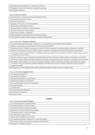 26
8 Princípios de hidrogeologia: usos, impactos e conservação
9 Topografia: sistemas de coordenadas e aplicações na geologia
10 Petrografia sedimentar
Área de conhecimento: Física
1 Leis de Newton e as leis de conservação de mecânica clássica
2 A gravitação universal de Newton
3 Leis da termodinâmica
4 Equação de Maxwell e ondas eletromagnéticas
5 Hidrostática, hidrodinâmica e fluidos
6 Campos elétricos, lei de Gauss e potencial elétrico
7 Circuitos elétricos de corrente contínua
8 Movimento oscilatório e ondulatório
9 Ótica geométrica: propriedade da luz; interferência e difração
10 Quantização da energia, modelos atômicos e dualidade onda-partícula
Área de conhecimento: Sanitária e Ambiental
1 Conceitos fundamentais de ecologia; ecossistemas e seus componentes; biodiversidade; biomas brasileiros
2 Manejo e conservação de recursos naturais; desenvolvimento sustentável
3 Saneamento básico, ambiental e saúde pública; controle de vetores; saneamento de estábulos, granjas, matadouros e cemitérios
4 Sistemas de abastecimento de água; soluções coletivas e individuais; tecnologias para tratamento de água para abastecimento
5
Hidrologia e gestão de recursos hídricos; os múltiplos usos da água; gestão de recursos hídricos no Brasil e na Bahia; política nacional e
estadual dos recursos hídricos
6 Sistemas urbanos de esgoto; tratamento de efluentes líquidos urbanos e industriais; soluções coletivas e individuais; reuso de águas
7 Gestão dos resíduos sólidos; tecnologias apropriadas; tratamento e disposição final; manejo sustentável e valorização social de resíduos
8 Drenagem e obras hidráulicas no meio rural; concepção do sistema; unidades constituintes; tecnologias apropriadas para irrigação
9
Avaliação de impactos ambientais; medidas mitigadoras, EIA; RIMA; licenciamento e legislação ambiental; educação ambiental e
práticas associadas
10 Poluição do ar e riscos ambientais; prevenção da poluição atmosférica; controle na fonte e tecnologias limpa
Área de conhecimento: Engenharia Civil
1 Levantamento planimétrico
2 Levantamento altimétrico
3 Nivelamento geométrico e trigonométrico
4 Instrumentos utilizados em topografia
5 Curvas horizontais e verticais de concordância
6 Locação de taludes
7 Taqueometria
8 Terraplenagem para plataforma
9 Arruamentos e loteamentos
10 Locação de obras
JEQUIÉ
Área de conhecimento: Língua Portuguesa
1 A relação fala-escrita na produção textual.
2 Variação linguística e o contexto escolar.
3 Constituição histórica da língua portuguesa.
4 Estrutura e formação de palavras do português.
5 Os gêneros textuais e as novas tecnologias.
6 A construção do sentido do texto.
7 Novo acordo ortográfico: o que mudou?
8 Concepções de gramática voltadas para o ensino do português.
9 A formação do leitor crítico-reflexivo a partir das obras literárias.
10 O Barroco em Portugal e no Brasil.
 