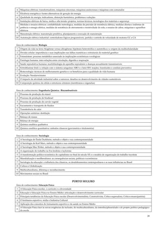 28
4 Máquinas elétricas: transformadores, máquinas síncronas, máquinas assíncronas e máquinas com comutador
5 Eficiência energética e fontes alternativas de geração de energia
6 Qualidade da energia, indicadores, distorção harmônica, problemas e soluções
7 Instalações elétricas de baixa, média e alta tensão: projetos, normas técnicas, tecnologias dos materiais e segurança
8
Medidas e ensaios elétricos: confiabilidade metrológica, medidas de precisão de resistência elétrica, medidas diretas e indiretas de
potência e energia elétrica, medidas de resistência de aterramento e resistividade do solo, e ensaios de cabos, máquinas e aparelhos
elétricos
9 Manutenção elétrica: manutenção preditiva, planejamento e execução de manutenção
10 Automação elétrica industrial: controladores lógicos programáveis, partida e controle de velocidade de motores CC e CA
Área de conhecimento: Biologia
1 Origem da vida na terra: biogênese versus abiogênese; hipóteses heterotrófica e autotrófica e a origem da multicelularidade
2 Divisão celular: importância e suas implicações nas falhas numéricas e estruturais do material genético
3 Fotossíntese: processo metabólico associado às implicações econômicas e ecológicas
4 Fisiologia humana: inter-relações entre circulação, digestão e respiração
5 Saúde reprodutiva humana: morfofisiologia do aparelho reprodutor e doenças sexualmente transmissíveis
6 Eritroblastose fetal e a relação com o sistema sanguíneo ABO e o fator RH: reações, transfusões e conduta preventiva
7 Biotecnologia: técnicas de melhoramento genético e os benefícios para a qualidade de vida humana
8 Evolução: Neodarwinismo
9 O impacto da atividade industrial sobre a natureza: desafios no desenvolvimento de cidades sustentáveis
10 Composição química da célula e estruturas celulares (membranas e organelas)
Área de conhecimento: Engenharia Química : Biocombustíveis
1 Processo de produção de etanol
2 Processo de produção de biodiesel
3 Processo de produção de carvão vegetal
4 Escoamento e transporte de fluídos
5 Transferência de calor
6 Operações unitárias: destilação
7 Balanço de massa
8 Balanço de energia
9 Química analítica qualitativa
10 Química analítica quantitativa: métodos clássicos (gravimetria e titulometria)
Área de conhecimento: Sociologia
1 A Sociologia de Émile Durkheim, método e objeto e sua contemporaneidade
2 A Sociologia de Karl Marx, método e objeto e sua contemporaneidade
3 A Sociologia Max Weber, método e objeto e sua contemporaneidade
4 A organização do trabalho na Era fordista e taylorista
5 A transformação político-econômica do capitalismo no final do século XX e o modelo de organização do trabalho toyotista
6 Mundialização e neoliberalismo: as consequências sociais, políticas e econômicas
7 Sociologia da educação: a influência dos clássicos, os desdobramentos contemporâneos e as suas influências no Brasil
8 Cultura e Globalização
9 Multiculturalismo, diferença e reconhecimento
10 Movimentos sociais no Brasil
PORTO SEGURO
Área de conhecimento: Educação Física
1 A Educação Física escolar, o currículo e a diversidade
2 Educação e Educação Física no Ensino Médio: articulação e desenvolvimento curricular
3 Principais tendências da Educação Física escolar (Desenvolvimentalista, Construtivista, Crítico-superadora, Crítico-emancipatória)
4 O fenômeno esportivo, mídia e Indústria Cultural
5 Aplicação dos conceitos do treinamento esportivo e da saúde no Ensino Médio
6
A Educação Física face às novas exigências da inclusão, do multiculturalismo, da interdisciplinaridade e do projeto político pedagógico
da escola
 