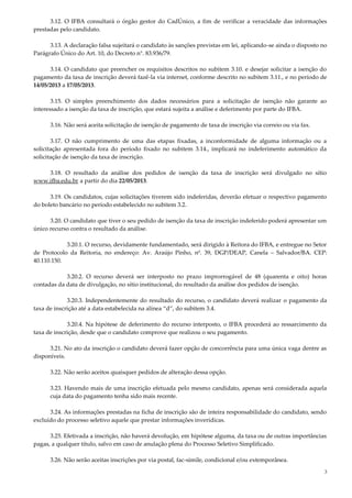 3
3.12. O IFBA consultará o órgão gestor do CadÚnico, a fim de verificar a veracidade das informações
prestadas pelo candidato.
3.13. A declaração falsa sujeitará o candidato às sanções previstas em lei, aplicando-se ainda o disposto no
Parágrafo Único do Art. 10, do Decreto n°. 83.936/79.
3.14. O candidato que preencher os requisitos descritos no subitem 3.10. e desejar solicitar a isenção do
pagamento da taxa de inscrição deverá fazê-la via internet, conforme descrito no subitem 3.11., e no período de
14/05/2013 a 17/05/2013.
3.15. O simples preenchimento dos dados necessários para a solicitação de isenção não garante ao
interessado a isenção da taxa de inscrição, que estará sujeita a análise e deferimento por parte do IFBA.
3.16. Não será aceita solicitação de isenção de pagamento de taxa de inscrição via correio ou via fax.
3.17. O não cumprimento de uma das etapas fixadas, a inconformidade de alguma informação ou a
solicitação apresentada fora do período fixado no subitem 3.14., implicará no indeferimento automático da
solicitação de isenção da taxa de inscrição.
3.18. O resultado da análise dos pedidos de isenção da taxa de inscrição será divulgado no sítio
www.ifba.edu.br a partir do dia 22/05/2013.
3.19. Os candidatos, cujas solicitações tiverem sido indeferidas, deverão efetuar o respectivo pagamento
do boleto bancário no período estabelecido no subitem 3.2.
3.20. O candidato que tiver o seu pedido de isenção da taxa de inscrição indeferido poderá apresentar um
único recurso contra o resultado da análise.
3.20.1. O recurso, devidamente fundamentado, será dirigido à Reitora do IFBA, e entregue no Setor
de Protocolo da Reitoria, no endereço: Av. Araújo Pinho, nº. 39, DGP/DEAP, Canela – Salvador/BA. CEP:
40.110.150.
3.20.2. O recurso deverá ser interposto no prazo improrrogável de 48 (quarenta e oito) horas
contadas da data de divulgação, no sítio institucional, do resultado da análise dos pedidos de isenção.
3.20.3. Independentemente do resultado do recurso, o candidato deverá realizar o pagamento da
taxa de inscrição até a data estabelecida na alínea “d”, do subitem 3.4.
3.20.4. Na hipótese de deferimento do recurso interposto, o IFBA procederá ao ressarcimento da
taxa de inscrição, desde que o candidato comprove que realizou o seu pagamento.
3.21. No ato da inscrição o candidato deverá fazer opção de concorrência para uma única vaga dentre as
disponíveis.
3.22. Não serão aceitos quaisquer pedidos de alteração dessa opção.
3.23. Havendo mais de uma inscrição efetuada pelo mesmo candidato, apenas será considerada aquela
cuja data do pagamento tenha sido mais recente.
3.24. As informações prestadas na ficha de inscrição são de inteira responsabilidade do candidato, sendo
excluído do processo seletivo aquele que prestar informações inverídicas.
3.25. Efetivada a inscrição, não haverá devolução, em hipótese alguma, da taxa ou de outras importâncias
pagas, a qualquer título, salvo em caso de anulação plena do Processo Seletivo Simplificado.
3.26. Não serão aceitas inscrições por via postal, fac-símile, condicional e/ou extemporânea.
 