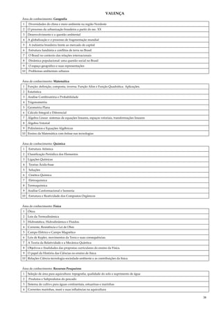 38
VALENÇA
Área de conhecimento: Geografia
1 Diversidades do clima e meio ambiente na região Nordeste
2 O processo da urbanização brasileira a partir do sec. XX
3 Desenvolvimento e a questão ambiental
4 A globalização e o processo de fragmentação mundial
5 A indústria brasileira frente ao mercado de capital
6 Estrutura fundiária e conflitos de terra no Brasil
7 O Brasil no contexto das relações internacionais
8 Dinâmica populacional: uma questão social no Brasil
9 O espaço geográfico e suas representações
10 Problemas ambientais urbanos
Área de conhecimento: Matemática
1 Função: definição, composta, inversa. Função Afim e Função Quadrática. Aplicações.
2 Estatística
3 Análise Combinatória e Probabilidade
4 Trigonometria
5 Geometria Plana
6 Cálculo Integral e Diferencial
7 Álgebra Linear: sistemas de equações lineares, espaços vetoriais, transformações lineares
8 Álgebra Vetorial
9 Polinômios e Equações Algébricas
10 Ensino da Matemática com ênfase nas tecnologias
Área de conhecimento: Química
1 Estrutura Atômica
2 Classificação Periódica dos Elementos
3 Ligações Químicas
4 Teorias Ácido-base
5 Soluções
6 Cinética Química
7 Eletroquímica
8 Termoquímica
9 Análise Conformacional e Isomeria
10 Estrutura e Reatividade dos Compostos Orgânicos
Área de conhecimento: Física
1 Ótica.
2 Leis da Termodinâmica
3 Hidrostática, Hidrodinâmica e Fluidos.
4 Corrente, Resistência e Lei de Ohm
5 Campo Elétrico e Campo Magnético
6 Leis de Kepler, movimentos da Terra e suas consequências.
7 A Teoria da Relatividade e a Mecânica Quântica
8 Objetivos e finalidades das propostas curriculares do ensino da Física.
9 O papel da História das Ciências no ensino de física
10 Relações Ciência-tecnologia-sociedade-ambiente e as contribuições da física.
Área de conhecimento: Recursos Pesqueiros
1 Seleção de área para aquicultura: topografia, qualidade do solo e suprimento de água
2 Produtos e Subprodutos do pescado
3 Sistema de cultivo para águas continentais, estuarinas e marinhas
4 Correntes marinhas, maré e suas influências na aquicultura
 