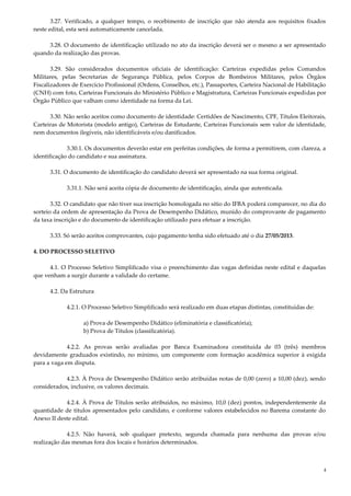 4
3.27. Verificado, a qualquer tempo, o recebimento de inscrição que não atenda aos requisitos fixados
neste edital, esta será automaticamente cancelada.
3.28. O documento de identificação utilizado no ato da inscrição deverá ser o mesmo a ser apresentado
quando da realização das provas.
3.29. São considerados documentos oficiais de identificação: Carteiras expedidas pelos Comandos
Militares, pelas Secretarias de Segurança Pública, pelos Corpos de Bombeiros Militares, pelos Órgãos
Fiscalizadores de Exercício Profissional (Ordens, Conselhos, etc.), Passaportes, Carteira Nacional de Habilitação
(CNH) com foto, Carteiras Funcionais do Ministério Público e Magistratura, Carteiras Funcionais expedidas por
Órgão Público que valham como identidade na forma da Lei.
3.30. Não serão aceitos como documento de identidade: Certidões de Nascimento, CPF, Títulos Eleitorais,
Carteiras de Motorista (modelo antigo), Carteiras de Estudante, Carteiras Funcionais sem valor de identidade,
nem documentos ilegíveis, não identificáveis e/ou danificados.
3.30.1. Os documentos deverão estar em perfeitas condições, de forma a permitirem, com clareza, a
identificação do candidato e sua assinatura.
3.31. O documento de identificação do candidato deverá ser apresentado na sua forma original.
3.31.1. Não será aceita cópia de documento de identificação, ainda que autenticada.
3.32. O candidato que não tiver sua inscrição homologada no sítio do IFBA poderá comparecer, no dia do
sorteio da ordem de apresentação da Prova de Desempenho Didático, munido do comprovante de pagamento
da taxa inscrição e do documento de identificação utilizado para efetuar a inscrição.
3.33. Só serão aceitos comprovantes, cujo pagamento tenha sido efetuado até o dia 27/05/2013.
4. DO PROCESSO SELETIVO
4.1. O Processo Seletivo Simplificado visa o preenchimento das vagas definidas neste edital e daquelas
que venham a surgir durante a validade do certame.
4.2. Da Estrutura
4.2.1. O Processo Seletivo Simplificado será realizado em duas etapas distintas, constituídas de:
a) Prova de Desempenho Didático (eliminatória e classificatória);
b) Prova de Títulos (classificatória).
4.2.2. As provas serão avaliadas por Banca Examinadora constituída de 03 (três) membros
devidamente graduados existindo, no mínimo, um componente com formação acadêmica superior à exigida
para a vaga em disputa.
4.2.3. À Prova de Desempenho Didático serão atribuídas notas de 0,00 (zero) a 10,00 (dez), sendo
considerados, inclusive, os valores decimais.
4.2.4. À Prova de Títulos serão atribuídos, no máximo, 10,0 (dez) pontos, independentemente da
quantidade de títulos apresentados pelo candidato, e conforme valores estabelecidos no Barema constante do
Anexo II deste edital.
4.2.5. Não haverá, sob qualquer pretexto, segunda chamada para nenhuma das provas e/ou
realização das mesmas fora dos locais e horários determinados.
 