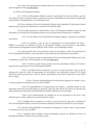 5
4.2.6. Todas as convocações para realização das provas, assim como os seus respectivos resultados,
serão divulgadas no sítio www.ifba.edu.br.
4.3. Da Prova de Desempenho Didático
4.3.1. A Prova de Desempenho Didático consiste na apresentação de uma aula pública, que terá
como objetivo avaliar o candidato quanto ao domínio do assunto, à capacidade de comunicação, de organização
do pensamento e de planejamento, e a metodologia de aula.
4.3.2. Para realização da Prova de Desempenho Didático serão estipulados 10 (dez) pontos (temas)
específicos para cada área de conhecimento, conforme Anexo III deste edital.
4.3.3. De caráter eliminatório e classificatório, a Prova de Desempenho Didático constará de uma
aula pública, com duração de 50 (cinquenta) minutos, acerca do ponto (tema) sorteado para o candidato.
4.3.3.1. Na aula pública não será permitida, em hipótese alguma, a presença de candidatos
concorrentes.
4.3.3.2. O candidato à vaga da área de conhecimento de Língua Brasileira de Sinais –
LIBRAS, no momento da realização da Prova de Desempenho Didático, deverá ministrar a aula pública
exclusivamente em linguagem de sinais (LIBRAS), sendo vedado o uso de linguagem distinta.
4.3.4. Serão realizados dois sorteios distintos, sendo um para definir a ordem de apresentação da
Prova de Desempenho Didático e outro para definir o ponto (tema) que será abordado na aula pública.
4.3.4.1. O sorteio da ordem de apresentação da Prova de Desempenho Didático, para todos
os candidatos, terá dia, hora e local divulgados no sítio www.ifba.edu.br.
4.3.4.2. O sorteio do ponto (tema) ocorrerá com uma antecedência mínima de 24 (vinte e
quatro) horas da realização da Prova de Desempenho Didático.
4.3.4.3. O candidato deverá comparecer ao campus, no qual concorrerá à vaga, no dia da
realização do sorteio da ordem de apresentação da aula pública, com antecedência mínima de 30 (trinta)
minutos do horário previsto para o início do mesmo, oportunidade em que deverá apresentar os seus títulos
para avaliação.
4.3.4.4.1. Havendo indisponibilidade de infraestrutura adequada no referido campus,
os sorteios poderão ser realizados em outro campus do IFBA.
4.3.4.5. Na impossibilidade de comparecimento aos sorteios, o candidato poderá se fazer
representar através de procuração pública ou particular, sendo que neste último caso deverá ser anexada uma
cópia autenticada do documento de identificação do candidato utilizado no ato da inscrição.
4.3.4.6. O não comparecimento do candidato ou do seu procurador no dia, hora e local
definidos para os sorteios, implicará na sua eliminação do certame.
4.3.5. O candidato deverá comparecer ao campus, no qual concorrerá à vaga, para a realização da
Prova de Desempenho Didático, munido do documento original de identificação utilizado no ato da inscrição.
4.3.6. Havendo indisponibilidade de infraestrutura adequada no referido campus, a prova poderá
ser realizada em outro campus do IFBA.
4.3.7. O candidato deverá entregar à Banca Examinadora, quando da realização da Prova de
Desempenho Didático, 03 (três) vias do seu Plano de Aula.
 