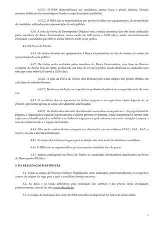 6
4.3.7.1. O IFBA disponibilizará aos candidatos apenas lousa e pincel atômico. Demais
recursos didáticos e/ou tecnológicos ficarão a cargo do próprio candidato.
4.3.7.2. O IFBA não se responsabiliza por possíveis falhas em equipamentos, de propriedade
de candidato, utilizados para apresentação da aula pública.
4.3.8. A nota da Prova de Desempenho Didático será a média aritmética das três notas atribuídas
pelos membros da Banca Examinadora, numa escala de 0,00 (zero) a 10,00 (dez), sendo automaticamente
eliminado o candidato que obtiver média inferior a 6,00 (seis) pontos.
4.4. Da Prova de Títulos
4.4.1. Os títulos deverão ser apresentados à Banca Examinadora no dia do sorteio da ordem de
apresentação da aula pública.
4.4.2. Os títulos serão avaliados pelos membros da Banca Examinadora, com base no Barema
constante do Anexo II deste edital, perfazendo um total de 10 (dez) pontos, sendo atribuída ao candidato uma
nota que varia entre 0,00 (zero) a 10,00 (dez).
4.4.2.1. A nota da Prova de Títulos será definida pela soma simples dos pontos obtidos em
cada item do referido Barema.
4.4.2.2. Nenhuma titulação ou experiência profissional poderá ser computada mais de uma
vez.
4.4.3. O candidato deverá apresentar os títulos originais e as respectivas cópias legíveis ou, se
preferir, apresentar apenas as cópias devidamente autenticadas;
4.4.3.1. Os títulos deverão estar devidamente numerados na sequência n°. da página/total de
páginas, e organizados seguindo rigorosamente a ordem prevista no Barema, sendo indispensável constar uma
capa com a identificação do candidato e os dados da vaga para a qual concorre, tais como: a lotação (campus), a
área de conhecimento e o regime de trabalho.
4.4.4. Não serão aceitos títulos entregues em desacordo com os subitens 4.3.4.3., 4.4.1., 4.4.3. e
4.4.3.1., ou sem a devida autenticação.
4.4.5. As cópias dos títulos entregues para avaliação não mais serão devolvidas ao candidato.
4.4.6. O IFBA não se responsabiliza por documentos recebidos fora do prazo.
4.4.7. Apenas participarão da Prova de Títulos os candidatos devidamente classificados na Prova
de Desempenho Didático.
5. DA REALIZAÇÃO DAS PROVAS
5.1. Todas as etapas do Processo Seletivo Simplificado serão realizadas, preferencialmente, no respectivo
campus de origem da vaga para a qual o candidato deseja concorrer.
5.2. As datas e os locais definitivos para realização dos sorteios e das provas serão divulgados
posteriormente, através do sítio www.ifba.edu.br.
5.3. A relação de endereços dos campi do IFBA encontra-se disponível no Anexo IV deste edital.
 