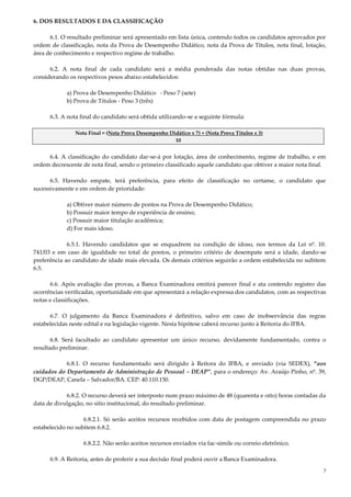 7
6. DOS RESULTADOS E DA CLASSIFICAÇÃO
6.1. O resultado preliminar será apresentado em lista única, contendo todos os candidatos aprovados por
ordem de classificação, nota da Prova de Desempenho Didático, nota da Prova de Títulos, nota final, lotação,
área de conhecimento e respectivo regime de trabalho.
6.2. A nota final de cada candidato será a média ponderada das notas obtidas nas duas provas,
considerando os respectivos pesos abaixo estabelecidos:
a) Prova de Desempenho Didático - Peso 7 (sete)
b) Prova de Títulos - Peso 3 (três)
6.3. A nota final do candidato será obtida utilizando-se a seguinte fórmula:
Nota Final = (Nota Prova Desempenho Didático x 7) + (Nota Prova Títulos x 3)
10
6.4. A classificação do candidato dar-se-á por lotação, área de conhecimento, regime de trabalho, e em
ordem decrescente de nota final, sendo o primeiro classificado aquele candidato que obtiver a maior nota final.
6.5. Havendo empate, terá preferência, para efeito de classificação no certame, o candidato que
sucessivamente e em ordem de prioridade:
a) Obtiver maior número de pontos na Prova de Desempenho Didático;
b) Possuir maior tempo de experiência de ensino;
c) Possuir maior titulação acadêmica;
d) For mais idoso.
6.5.1. Havendo candidatos que se enquadrem na condição de idoso, nos termos da Lei nº. 10.
741/03 e em caso de igualdade no total de pontos, o primeiro critério de desempate será a idade, dando-se
preferência ao candidato de idade mais elevada. Os demais critérios seguirão a ordem estabelecida no subitem
6.5.
6.6. Após avaliação das provas, a Banca Examinadora emitirá parecer final e ata contendo registro das
ocorrências verificadas, oportunidade em que apresentará a relação expressa dos candidatos, com as respectivas
notas e classificações.
6.7. O julgamento da Banca Examinadora é definitivo, salvo em caso de inobservância das regras
estabelecidas neste edital e na legislação vigente. Nesta hipótese caberá recurso junto à Reitoria do IFBA.
6.8. Será facultado ao candidato apresentar um único recurso, devidamente fundamentado, contra o
resultado preliminar.
6.8.1. O recurso fundamentado será dirigido à Reitora do IFBA, e enviado (via SEDEX), “aos
cuidados do Departamento de Administração de Pessoal – DEAP”, para o endereço: Av. Araújo Pinho, nº. 39,
DGP/DEAP, Canela – Salvador/BA. CEP: 40.110.150.
6.8.2. O recurso deverá ser interposto num prazo máximo de 48 (quarenta e oito) horas contadas da
data de divulgação, no sítio institucional, do resultado preliminar.
6.8.2.1. Só serão aceitos recursos recebidos com data de postagem compreendida no prazo
estabelecido no subitem 6.8.2.
6.8.2.2. Não serão aceitos recursos enviados via fac-símile ou correio eletrônico.
6.9. A Reitoria, antes de proferir a sua decisão final poderá ouvir a Banca Examinadora.
 