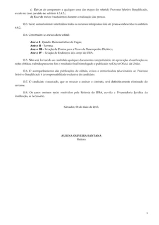 9
c) Deixar de comparecer a qualquer uma das etapas do referido Processo Seletivo Simplificado,
exceto no caso previsto no subitem 4.3.4.5.;
d) Usar de meios fraudulentos durante a realização das provas.
10.3. Serão sumariamente indeferidos todos os recursos interpostos fora do prazo estabelecido no subitem
6.8.2.
10.4. Constituem-se anexos deste edital:
Anexo I - Quadro Demonstrativo de Vagas;
Anexo II – Barema;
Anexo III – Relação de Pontos para a Prova de Desempenho Didático;
Anexo IV – Relação de Endereços dos campi do IFBA.
10.5. Não será fornecido ao candidato qualquer documento comprobatório de aprovação, classificação ou
notas obtidas, valendo para esse fim o resultado final homologado e publicado no Diário Oficial da União.
10.6. O acompanhamento das publicações de editais, avisos e comunicados relacionados ao Processo
Seletivo Simplificado é de responsabilidade exclusiva do candidato.
10.7. O candidato convocado, que se recusar a assinar o contrato, será definitivamente eliminado do
certame.
10.8. Os casos omissos serão resolvidos pela Reitoria do IFBA, ouvida a Procuradoria Jurídica da
instituição, se necessário.
Salvador, 06 de maio de 2013.
AURINA OLIVEIRA SANTANA
Reitora
 