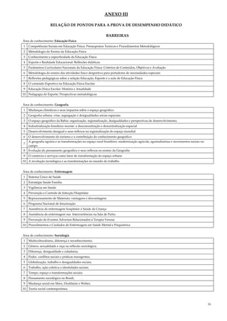 16
ANEXO III
RELAÇÃO DE PONTOS PARA A PROVA DE DESEMPENHO DIDÁTICO
BARREIRAS
Área de conhecimento: Educação Física
1 Competências Sociais em Educação Física: Pressupostos Teóricos e Procedimentos Metodológicos
2 Metodologia do Ensino da Educação Física
3 Conhecimento e especificidade da Educação Física
4 Esporte e Realidade Educacional: Reflexões didáticas
5 Parâmetros Curriculares Nacionais da Educação Física: Critérios de Conteúdos, Objetivos e Avaliação
6 Metodologia do ensino das atividades físico desportiva para portadores de necessidades especiais
7 Reflexões pedagógicas sobre a relação Educação, Esporte e a aula de Educação Física
8 O conteúdo Esportivo na Educação Física Escolar
9 Educação Física Escolar: História e Atualidade
10 Pedagogia do Esporte: Perspectivas metodológicas
Área de conhecimento: Geografia
1 Mudanças climáticas e seus impactos sobre o espaço geográfico
2 Geografia urbana: crise, segregação e desigualdades sócias espaciais.
3 O espaço geográfico da Bahia: organização, regionalização, desigualdades e perspectivas de desenvolvimento;
4 Industrialização brasileira recente: a desconcentração e descentralização espacial
5 Desenvolvimento desigual e seus reflexos na regionalização do espaço mundial
6 O desenvolvimento do turismo e a contribuição do conhecimento geográfico
7
A geografia agrária e as transformações no espaço rural brasileiro: modernização agrícola, agroindústrias e movimentos sociais no
campo
8 Evolução do pensamento geográfico e seus reflexos no ensino da Geografia
9 O comércio e serviços como fator de transformação do espaço urbano
10 A revolução tecnológica e as transformações no mundo do trabalho
Área de conhecimento: Enfermagem
1 Sistema Único de Saúde
2 Estratégia Saúde Família
3 Vigilância em Saúde
4 Prevenção e Controle de Infecção Hospitalar
5 Reprocessamento de Materiais: vantagens e desvantagens
6 Programa Nacional de Imunização
7 Assistência de enfermagem hospitalar à Saúde da Criança
8 Assistência de enfermagem nas Intercorrências na Sala de Parto;
9 Prevenção de Eventos Adversos Relacionados à Terapia Venosa
10 Procedimentos e Cuidados de Enfermagem em Saúde Mental e Psiquiátrica.
Área de conhecimento: Sociologia
1 Multiculturalismo, diferença e reconhecimento;
2 Gênero, sexualidade e raça na reflexão sociológica;
3 Diferença, desigualdade e cidadania;
4 Poder, conflitos sociais e práticas insurgentes;
5 Globalização, trabalho e desigualdades sociais;
6 Trabalho, ação coletiva e identidades sociais;
7 Tempo, espaço e transformações sociais;
8 Pensamento sociológico no Brasil;
9 Mudança social em Marx, Durkheim e Weber;
10 Teoria social contemporânea.
 