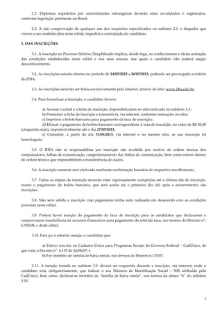 2
2.2. Diplomas expedidos por universidades estrangeiras deverão estar revalidados e registrados,
conforme legislação pertinente no Brasil.
2.3. A não comprovação de qualquer um dos requisitos especificados no subitem 2.1. e daqueles que
vierem a ser estabelecidos neste edital, impedirá a contratação do candidato.
3. DAS INSCRIÇÕES
3.1. A inscrição no Processo Seletivo Simplificado implica, desde logo, no conhecimento e tácita aceitação
das condições estabelecidas neste edital e nos seus anexos, das quais o candidato não poderá alegar
desconhecimento.
3.2. As inscrições estarão abertas no período de 14/05/2013 a 26/05/2013, podendo ser prorrogado a critério
do IFBA.
3.3. As inscrições deverão ser feitas exclusivamente pela internet, através do sítio www.ifba.edu.br.
3.4. Para formalizar a inscrição, o candidato deverá:
a) Acessar o edital e a ficha de inscrição, disponibilizados no sítio indicado no subitem 3.3.;
b) Preencher a ficha de inscrição e transmiti-la, via internet, conforme instruções no sítio;
c) Imprimir o boleto bancário para pagamento da taxa de inscrição;
d) Efetuar o pagamento do boleto bancário correspondente à taxa de inscrição, no valor de R$ 50,00
(cinquenta reais), impreterivelmente até o dia 27/05/2013;
e) Consultar, a partir do dia 31/05/2013, via internet e no mesmo sítio, se sua inscrição foi
homologada.
3.5. O IFBA não se responsabiliza por inscrição não recebida por motivo de ordem técnica dos
computadores, falhas de comunicação, congestionamento das linhas de comunicação, bem como outros fatores
de ordem técnica que impossibilitem a transferência de dados.
3.6. A inscrição somente será efetivada mediante confirmação bancária do respectivo recolhimento.
3.7. Todas as etapas da inscrição deverão estar rigorosamente cumpridas até o último dia de inscrição,
exceto o pagamento do boleto bancário, que será aceito até o primeiro dia útil após o encerramento das
inscrições.
3.8. Não será válida a inscrição cujo pagamento tenha sido realizado em desacordo com as condições
previstas neste edital.
3.9. Poderá haver isenção do pagamento da taxa de inscrição para os candidatos que declararem e
comprovarem insuficiência de recursos financeiros para pagamento da referida taxa, nos termos do Decreto n°.
6.593/08, e deste edital.
3.10. Fará jus à referida isenção o candidato que:
a) Estiver inscrito no Cadastro Único para Programas Sociais do Governo Federal – CadÚnico, de
que trata o Decreto n°. 6.135 de 26/06/07; e
b) For membro de família de baixa renda, nos termos do Decreto 6.135/07.
3.11. A isenção tratada no subitem 3.9. deverá ser requerida durante a inscrição, via internet, onde o
candidato terá, obrigatoriamente, que indicar o seu Número de Identificação Social – NIS atribuído pelo
CadÚnico, bem como, declarar-se membro de “família de baixa renda”, nos termos da alínea “b” do subitem
3.10.
 