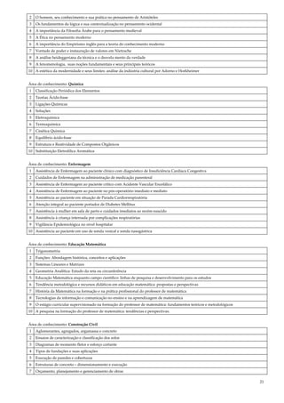 21
2 O homem, seu conhecimento e sua prática no pensamento de Aristóteles
3 Os fundamentos da lógica e sua contextualização no pensamento ocidental
4 A importância da Filosofia Árabe para o pensamento medieval
5 A Ética no pensamento moderno
6 A importância do Empirismo inglês para a teoria do conhecimento moderno
7 Vontade de poder e instauração de valores em Nietzsche
8 A análise heideggeriana da técnica e o desvela mento da verdade
9 A fenomenologia, suas noções fundamentais e seus principais teóricos
10 A estética da modernidade e seus limites: análise da indústria cultural por Adorno e Horkheimer
Área de conhecimento: Química
1 Classificação Periódica dos Elementos
2 Teorias Ácido-base
3 Ligações Químicas
4 Soluções
5 Eletroquímica
6 Termoquímica
7 Cinética Química
8 Equilíbrio ácido-base
9 Estrutura e Reatividade de Compostos Orgânicos
10 Substituição Eletrofílica Aromática
Área de conhecimento: Enfermagem
1 Assistência de Enfermagem ao paciente clínico com diagnóstico de Insuficiência Cardíaca Congestiva
2 Cuidados de Enfermagem na administração de medicação parenteral
3 Assistência de Enfermagem ao paciente crítico com Acidente Vascular Encefálico
4 Assistência de Enfermagem ao paciente no pós-operatório imediato e mediato
5 Assistência ao paciente em situação de Parada Cardiorrespiratória
6 Atenção integral ao paciente portador de Diabetes Mellitus
7 Assistência à mulher em sala de parto e cuidados imediatos ao recém-nascido
8 Assistência à criança internada por complicações respiratórias
9 Vigilância Epidemiológica no nível hospitalar
10 Assistência ao paciente em uso de sonda vesical e sonda nasogástrica
Área de conhecimento: Educação Matemática
1 Trigonometria
2 Funções: Abordagem histórica, conceitos e aplicações
3 Sistemas Lineares e Matrizes
4 Geometria Analítica: Estudo da reta ou circunferência
5 Educação Matemática enquanto campo científico: linhas de pesquisa e desenvolvimento para os estudos
6 Tendência metodológica e recursos didáticos em educação matemática: propostas e perspectivas
7 História da Matemática na formação e na prática profissional do professor de matemática
8 Tecnologias da informação e comunicação no ensino e na aprendizagem de matemática
9 O estágio curricular supervisionado na formação do professor de matemática: fundamentos teóricos e metodológicos
10 A pesquisa na formação do professor de matemática: tendências e perspectivas.
Área de conhecimento: Construção Civil
1 Aglomerantes, agregados, argamassa e concreto
2 Ensaios de caracterização e classificação dos solos
3 Diagramas de momento fletor e esforço cortante
4 Tipos de fundações e suas aplicações
5 Execução de paredes e coberturas
6 Estruturas de concreto – dimensionamento e execução
7 Orçamento, planejamento e gerenciamento de obras
 