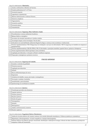 27
Área de conhecimento: Matemática
1 Analise combinatória e Binômio de Newton.
2 Funções polinomiais de 1º e 2º Grau.
3 Geometria espacial.
4 Logaritmos e exponenciais.
5 Matrizes determinantes e sistemas lineares.
6 Números complexos.
7 Trigonometria.
8 Geometria analítica.
9 Geometria plana.
10 Probabilidade.
Área de conhecimento: Segurança, Meio Ambiente e Saúde
1 Procedimentos e normas ambientais brasileiras.
2 Balanço hídrico e energético.
3 Inventário de emissões atmosféricas e resíduos sólidos.
4 Tecnologias limpas versus tecnologias "fim de tubo".
5 Indicadores de sustentabilidade ambiental (Pegada Ecológica e outros), social, econômica e institucional.
6
Normas regulamentadoras: NR-10 (Segurança em instalações e serviços em eletricidade) e NR-12 (segurança no trabalho em máquinas e
equipamentos).
7 Normas regulamentadoras: NR-OE (PPRA), NR-15 (Atividades e operações insalubres: agentes físicos, químicos e biológicos).
8 Norma regulamentadora NR-23 (proteção contra incêndios).
9 Legislação previdenciária. A situação no Brasil e tendências regionais.
10 Preparação a emergências e primeiros socorros.
PAULO AFONSO
Área de conhecimento: Segurança do Trabalho
1 Garantia e controle da qualidade
2 Primeiros socorros
3 Legislação previdenciária
4 EPI/EPC
5 Riscos ambientais/mapas de riscos
6 Ergonomia
7 Acidentes de trabalho: causas, prevenção e consequências
8 Prevenção e combate a Incêndios
9 Insalubridade e periculosidade
10 Epidemiologia da morbidade do trabalho
Área de conhecimento: Química
1 Classificação periódica dos elementos
2 Ligações químicas
3 Funções químicas
4 Reações químicas
5 Estudo dos gases
6 Termoquímica
7 Soluções
8 Eletroquímica
9 Análise conformacional e isomeria
10 Reações orgânicas
Área de conhecimento: Engenharia Elétrica: Eletrotécnica
1 Análise de circuitos elétricos de corrente continua e de corrente alternada monofásicos e Trifásicos simétricos e assimétricos
2 Magnetismo, eletromagnetismo, circuitos magnéticos e indução eletromagnética
3
Sistemas elétricos de potência: geração, transmissão, distribuição e utilização de energia, Cálculos de faltas assimétricas, proteção de
máquinas e linhas de transmissão
 