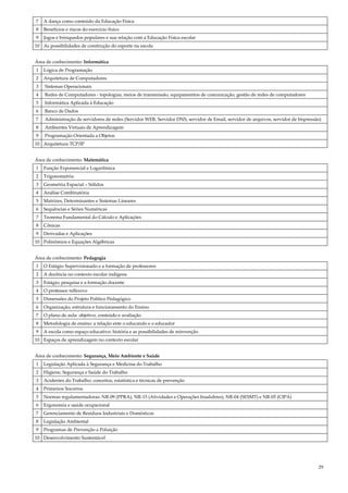 29
7 A dança como conteúdo da Educação Física
8 Benefícios e riscos do exercício físico
9 Jogos e brinquedos populares e sua relação com a Educação Física escolar
10 As possibilidades de construção do esporte na escola
Área de conhecimento: Informática
1 Lógica de Programação
2 Arquitetura de Computadores
3 Sistemas Operacionais
4 Redes de Computadores - topologias, meios de transmissão, equipamentos de comunicação, gestão de redes de computadores
5 Informática Aplicada à Educação
6 Banco de Dados
7 Administração de servidores de redes (Servidor WEB, Servidor DNS, servidor de Email, servidor de arquivos, servidor de Impressão)
8 Ambientes Virtuais de Aprendizagem
9 Programação Orientada a Objetos
10 Arquitetura TCP/IP
Área de conhecimento: Matemática
1 Função Exponencial e Logarítmica
2 Trigonometria
3 Geometria Espacial – Sólidos
4 Análise Combinatória
5 Matrizes, Determinantes e Sistemas Lineares
6 Sequências e Séries Numéricas
7 Teorema Fundamental do Cálculo e Aplicações
8 Cônicas
9 Derivadas e Aplicações
10 Polinômios e Equações Algébricas
Área de conhecimento: Pedagogia
1 O Estágio Supervisionado e a formação de professores
2 A docência no contexto escolar indígena
3 Estágio, pesquisa e a formação docente
4 O professor reflexivo
5 Dimensões do Projeto Político Pedagógico
6 Organização, estrutura e funcionamento do Ensino
7 O plano de aula: objetivo, conteúdo e avaliação
8 Metodologia de ensino: a relação ente o educando e o educador
9 A escola como espaço educativo: história e as possibilidades de reinvenção
10 Espaços de aprendizagem no contexto escolar
Área de conhecimento: Segurança, Meio Ambiente e Saúde
1 Legislação Aplicada à Segurança e Medicina do Trabalho
2 Higiene, Segurança e Saúde do Trabalho
3 Acidentes do Trabalho: conceitos, estatística e técnicas de prevenção
4 Primeiros Socorros
5 Normas regulamentadoras: NR-09 (PPRA), NR-15 (Atividades e Operações Insalubres), NR-04 (SESMT) e NR-05 (CIPA)
6 Ergonomia e saúde ocupacional
7 Gerenciamento de Resíduos Industriais e Domésticos
8 Legislação Ambiental
9 Programas de Prevenção a Poluição
10 Desenvolvimento Sustentável
 