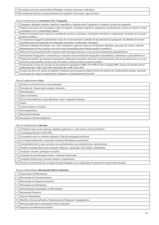 32
9 Evolução como eixo estruturador da Biologia: conceitos, processos e aplicações.
10 Ecossistemas Naturais: comprometimento do equilíbrio, bioinvasão e água de lastro.
Área de conhecimento: Construção Civil / Topografia
1 Topografia: definição, histórico, objetivos, importância, distinção entre Topografia e Geodésia e divisão da topografia
2
Ângulos horizontais em um polígono: tipos de ângulos, orientação magnética e geográfica, transformações, cálculo de azimute e rumo
no polígono, erro e compensação angular
3
Sistema de projeção local: cálculo de coordenadas relativas e absolutas, verificações, tolerância e compensação. Avaliação de área pelo
processo analítico
4
Levantamento topográfico planimétrico: fases de um levantamento; métodos de levantamento da poligonal e de detalhes do terreno
(caminhamento, decomposição em triângulos, interseção, coordenadas, irradiação)
5
Altimetria: definição de altitude, cota, nível verdadeiro e aparente. Tipos de nivelamento: definição, operações de campo e cálculos.
Representação de relevo: perfis e curvas de nível (interpolação pelos métodos gráfico e analítico)
6 Sistema de Posicionamento GPS: receptores GPS, principais métodos e erros em um levantamento planialtimétrico
7 Instrumentos Topográficos: características e manuseio em levantamentos topográficos planimétricos, altimétricos e planialtimétricos
8
Projetos de estradas: levantamento topográfico; elaboração do projeto; cálculo de curvas horizontais; cálculo de greides retos e curvos;
cálculo de cota vermelha, off-sets, áreas de seções e volume de terra; locação do projeto
9
Normatização: norma de execução de levantamento topográfico (NBR 13133:1994 Versão corrigida:1996), normas de desenho técnico
(NBR10068:1987, NBR 10582:1988, NBR 8402:1994, NBR 13142:1999)
10
Locação de obra civil: cálculo de ângulos e distâncias para locação do projeto através do método de coordenadas bi-polares; descrição
do processo de campo na implantação do gabarito e acompanhamento da obra
Área de conhecimento: Física
1 Dinâmica: Leis de Newton e suas aplicações
2 Princípios de Conservação: energia e momento
3 Hidrodinâmica
4 Óptica Geométrica
5 Leis da termodinâmica e suas aplicações: ciclos e máquinas Térmicas
6 Ondas
7 Corrente elétrica e circuitos
8 Eletromagnetismo
9 Relatividade Restrita
10 Introdução à Mecânica Quântica
Área de conhecimento: Educação
1 A Paidéia Cristã: escolas abaciais, catedrais, palacianas e "uma escola a serviço do Senhor"
2 A pedagogia Brasílica (1549-1599)
3 Coexistência entre as vertentes religiosas e leiga da pedagogia tradicional
4 A revolução industrial e a instrução: ecletismo, liberalismo e positivismo
5 O neoprudutivismo e suas variantes: neo-escolanovismo, neo-construtivismo, neotecnicismo
6 Desafios contemporâneos para educação: diferença x igualdade, diversidade e identidades
7 Avaliação: conceitos, princípios e funções
8 Avaliação da aprendizagem escolar e avaliação educacional
9 Avaliação Institucional: conceitos, funções e instrumentos
10 Técnicas e instrumentos da avaliação da aprendizagem e suas implicações no processo de ensino-aprendizagem
Área de conhecimento: Manutenção Elétrica Industrial
1 Organização da Manutenção
2 Manutenção de Transformadores
3 Manutenção de Máquinas Rotativas
4 Manutenção de Subestações
5 Instrumentação Empregados na Manutenção
6 Manutenção Preditiva
7 Tipos de Manutenção
8 Medidas e Ensaios aplicados à Manutenção de Máquinas e Equipamentos
9 Softwares aplicados a manutenção elétrica industrial
10 Segurança em Manutenção Elétrica
 