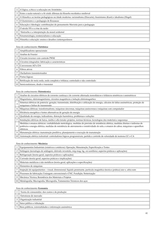 41
2 A lógica, a ética e a educação em Aristóteles
3 Entre a razão natural e a fé cristã: dilemas da filosofia escolástica medieval
4 A filosofia e as teorias pedagógicas na idade moderna: racionalismo (Descarte), iluminismo (Kant) e idealismo (Hegel)
5 O iluminismo e a pedagogia de Rousseau
6 Educação e Ideologia: contribuições do pensamento Marxista para a pedagogia
7 O século XX e a crise da razão
8 Nietzsche e a interpretação da moral ocidental
9 Fenomenologia, existencialismo e educação
10 Filosofia e educação: ensino e desafios contemporâneos
Área de conhecimento: Eletrônica
1 Amplificadores operacionais
2 Analise de Fourier
3 Circuito inversor com controle PWM
4 Circuitos integrados: fabricação e características
5 Conversores AD e DA
6 Filtros ativos
7 Osciladores transistorizados
8 Portas lógicas
9 Retificação de meia onda, onda completa e trifásica; controlado e não controlado
10 Semicondutores, diodo e transistor
Área de conhecimento: Eletrotécnica
1 Analise de circuitos elétricos de corrente continua e de corrente alternada monofásicos e trifásicos simétricos e assimétricos
2 Magnetismo, eletromagnetismo, circuitos magnéticos e indução eletromagnética
3
Sistemas elétricos de potencia: geração, transmissão, distribuição e utilização de energia, cálculos de faltas assimétricas, proteção de
máquinas e linhas de transmissão
4 Máquinas elétricas: transformadores, máquinas síncronas, máquinas assíncronas e máquinas com computador
5 Eficiência energética e fontes alternativas de geração de energia
6 Qualidade da energia, indicadores, distorção harmônica, problemas e soluções
7 Instalações elétricas de baixa, média e alta tensão: projetos, normas técnicas, tecnologias dos materiais e segurança
8
Medidas e ensaios elétricos: confiabilidade metrológica, medidas de precisão de resistência elétrica, medidas diretas e indiretas de
potência e energia elétrica, medidas de resistência de aterramento e resistividade do solo, e ensaios de cabos, máquinas e aparelhos
elétricos.
9 Manutenção elétrica: manutenção preditiva, planejamento e execução de manutenção
10 Automação elétrica industrial: controladores lógicos programáveis, partida e controle de velocidade de motores CC e CA
Área de conhecimento: Mecânica
1 Equipamentos Industriais (rotativos e estáticos): Operação, Manutenção, Especificação e Testes
2 Soldagem (tecnologia de soldagem; eletrodo revestido, mig-mag, tig, oxi-acetileno; aspectos práticos e aplicações)
3 Refrigeração (teoria geral, aspectos práticos e aplicações)
4 Corrosão (teoria geral, aspectos práticos e implicações)
5 Materiais metálicos e não metálicos (teoria geral, aplicações e especificações)
6 Elementos de máquinas
7 Inspeção de equipamentos – visual, dimensional, líquido penetrante, partícula magnética (teoria e prática) raio x, ultra som
8 Processos de fabricação; Usinagem convencional e CNC, Fundição, Sinterização
9 Mecânica Técnica; Resistência dos Materiais e Projetos
10 Metalografia; Macrografia, Micrografia, Tratamentos Térmicos dos aços
Área de conhecimento: Economia
1 Teoria do consumidor, dos custos e da produção
2 Estruturas de mercado
3 Organização industrial
4 Setor público e tributação
5 Bens públicos, externalidades e informação assimétrica
 