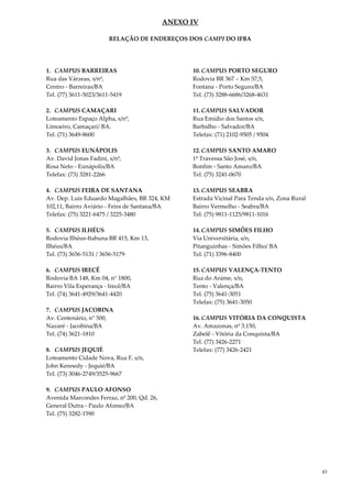 43
ANEXO IV
RELAÇÃO DE ENDEREÇOS DOS CAMPI DO IFBA
1. CAMPUS BARREIRAS
Rua das Várzeas, s/nº,
Centro - Barreiras/BA
Tel. (77) 3611-5023/3611-5419
2. CAMPUS CAMAÇARI
Loteamento Espaço Alpha, s/nº,
Limoeiro, Camaçari/ BA.
Tel. (71) 3649-8600
3. CAMPUS EUNÁPOLIS
Av. David Jonas Fadini, s/nº,
Rosa Neto - Eunápolis/BA
Telefax: (73) 3281-2266
4. CAMPUS FEIRA DE SANTANA
Av. Dep. Luis Eduardo Magalhães, BR 324, KM
102,11, Bairro Aviário - Feira de Santana/BA
Telefax: (75) 3221-6475 / 3225-3480
5. CAMPUS ILHÉUS
Rodovia Ilhéus-Itabuna BR 415, Km 13,
Ilhéus/BA
Tel. (73) 3656-5131 / 3656-5179
6. CAMPUS IRECÊ
Rodovia BA 148, Km 04, n° 1800,
Bairro Vila Esperança - Irecê/BA
Tel. (74) 3641-4929/3641-4420
7. CAMPUS JACOBINA
Av. Centenário, n° 500,
Nazaré - Jacobina/BA
Tel. (74) 3621-1810
8. CAMPUS JEQUIÉ
Loteamento Cidade Nova, Rua F, s/n,
John Kennedy - Jequié/BA
Tel. (73) 3046-2749/3525-9667
9. CAMPUS PAULO AFONSO
Avenida Marcondes Ferraz, nº 200, Qd. 26,
General Dutra - Paulo Afonso/BA
Tel. (75) 3282-1590
10. CAMPUS PORTO SEGURO
Rodovia BR 367 – Km 57,5,
Fontana - Porto Seguro/BA
Tel. (73) 3288-6686/3268-4631
11. CAMPUS SALVADOR
Rua Emídio dos Santos s/n,
Barbalho - Salvador/BA
Telefax: (71) 2102-9505 / 9504
12. CAMPUS SANTO AMARO
1ª Travessa São José, s/n,
Bonfim - Santo Amaro/BA
Tel. (75) 3241-0670
13. CAMPUS SEABRA
Estrada Vicinal Para Tenda s/n, Zona Rural
Bairro Vermelho - Seabra/BA
Tel. (75) 9811-1125/9811-1016
14. CAMPUS SIMÕES FILHO
Via Universitária, s/n,
Pitanguinhas - Simões Filho/ BA
Tel. (71) 3396-8400
15. CAMPUS VALENÇA-TENTO
Rua do Arame, s/n,
Tento - Valença/BA
Tel. (75) 3641-3051
Telefax: (75) 3641-3050
16. CAMPUS VITÓRIA DA CONQUISTA
Av. Amazonas, nº 3.150,
Zabelê - Vitória da Conquista/BA
Tel. (77) 3426-2271
Telefax: (77) 3426-2421
 