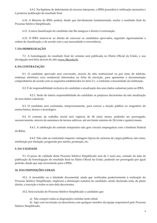 8
6.9.1. Na hipótese de deferimento do recurso interposto, o IFBA procederá à retificação necessária e
à posterior publicação do resultado final.
6.10. A Reitoria do IFBA poderá, desde que devidamente fundamentada, anular o resultado final do
Processo Seletivo Simplificado.
6.11. A mera classificação do candidato não lhe assegura o direito à contratação.
6.12. O IFBA reserva-se ao direito de convocar os candidatos aprovados, seguindo rigorosamente a
ordem de classificação, e de acordo com a sua necessidade e conveniência.
7. DA HOMOLOGAÇÃO
7.1. A homologação do resultado final do certame será publicada no Diário Oficial da União, e sua
divulgação será feita através do sítio www.ifba.edu.br.
8. DA CONTRATAÇÃO
8.1. O candidato aprovado será convocado, através do sítio institucional ou por meio de telefone,
endereço eletrônico e/ou residencial informados na ficha de inscrição, para apresentar a documentação
comprobatória de acordo com os requisitos estabelecidos no item 2.1., e conforme a necessidade da instituição.
8.2. É de responsabilidade exclusiva do candidato a atualização dos seus dados cadastrais junto ao IFBA.
8.2.1. Serão de inteira responsabilidade do candidato os prejuízos decorrentes da não atualização
de seus dados cadastrais.
8.3. O candidato será contratado, temporariamente, para exercer a função pública no magistério do
ensino básico, técnico e tecnológico.
8.4. O contrato de trabalho inicial terá vigência de 06 (seis) meses, podendo ser prorrogado,
sucessivamente, através da assinatura de termos aditivos, até um limite máximo de 24 (vinte e quatro) meses.
8.4.1. A celebração do contrato temporário não gera vínculo empregatício com o Instituto Federal
da Bahia.
8.4.2. Não cabe ao contratado requerer vantagens típicas de carreiras de cargos públicos, tais como,
retribuição por titulação, progressão por mérito, promoção, etc.
9. DA VALIDADE
9.1. O prazo de validade deste Processo Seletivo Simplificado será de 1 (um) ano, contado da data de
publicação da homologação do resultado final no Diário Oficial da União, podendo ser prorrogado por igual
período, desde que seja conveniente para o IFBA.
10. DAS DISPOSIÇÕES GERAIS
10.1. A inexatidão ou a falsidade documental, ainda que verificadas posteriormente à realização do
Processo Seletivo Simplificado, implicará a eliminação sumária do candidato, sendo declarada nula, de pleno
direito, a inscrição e todos os atos dela decorrentes.
10.2. Será excluído do Processo Seletivo Simplificado o candidato que:
a) Não cumprir todas as disposições contidas neste edital;
b) Agir com incorreção ou descortesia com qualquer membro da equipe responsável pelo Processo
Seletivo Simplificado;
 