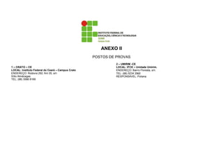 ANEXO II
                                                   POSTOS DE PROVAS
                                                            2 – UMIRIM -CE
1 – CRATO – CE                                              LOCAL: IFCE – Unidade Umirim.
LOCAL: Instituto Federal do Ceará – Campus Crato            ENDEREÇO: Bairro Floresta, s/n.
ENDEREÇO: Rodovia 292, Km 05, s/n                           TEL: (88) 9234 2060
Sítio Almécegas                                             RESPONSÁVEL: Poliana
TEL: (88) 3586 8169
 
