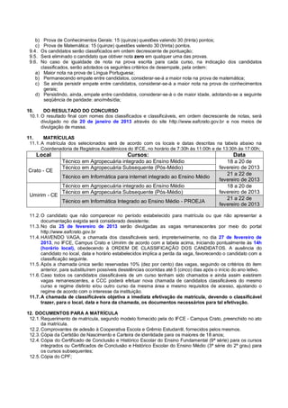 b) Prova de Conhecimentos Gerais: 15 (quinze) questões valendo 30 (trinta) pontos;
    c) Prova de Matemática: 15 (quinze) questões valendo 30 (trinta) pontos.
 9.4. Os candidatos serão classificados em ordem decrescente de pontuação;
 9.5. Será eliminado o candidato que obtiver nota zero em qualquer uma das provas.
 9.6. No caso de igualdade de nota na prova escrita para cada curso, na indicação dos candidatos
      classificados, serão adotados os seguintes critérios de desempate, pela ordem:
    a) Maior nota na prova de Língua Portuguesa;
    b) Permanecendo empate entre candidatos, considerar-se-á a maior nota na prova de matemática;
    c) Se ainda persistir empate entre candidatos, considerar-se-á a maior nota na prova de conhecimentos
       gerais;
    d) Persistindo, ainda, empate entre candidatos, considerar-se-á o de maior idade, adotando-se a seguinte
       seqüência de paridade: ano/mês/dia;

10.     DO RESULTADO DO CONCURSO
 10.1. O resultado final com nomes dos classificados e classificáveis, em ordem decrescente de notas, será
       divulgado no dia 20 de janeiro de 2013 através do site http://www.eafcrato.gov.br e nos meios de
       divulgação de massa.

11.     MATRÍCULAS
 11.1. A matrícula dos selecionados será de acordo com os locais e datas descritas na tabela abaixo na
       Coordenadoria de Registros Acadêmicos do IFCE, no horário de 7:30h às 11:00h e de 13:30h às 17:00h;
    Local                                        Cursos:                                             Data
                 Técnico em Agropecuária integrado ao Ensino Médio                               18 a 20 de
                 Técnico em Agropecuária Subsequente (Pós-Médio)                              fevereiro de 2013
Crato - CE
                                                                                                 21 a 22 de
                 Técnico em Informática para internet integrado ao Ensino Médio
                                                                                              fevereiro de 2013
                 Técnico em Agropecuária integrado ao Ensino Médio                               18 a 20 de
                 Técnico em Agropecuária Subsequente (Pós-Médio)                              fevereiro de 2013
 Umirim - CE
                                                                                                 21 a 22 de
                 Técnico em Informática Integrado ao Ensino Médio - PROEJA
                                                                                              fevereiro de 2013

 11.2. O candidato que não comparecer no período estabelecido para matrícula ou que não apresentar a
       documentação exigida será considerado desistente;
 11.3. No dia 25 de fevereiro de 2013 serão divulgadas as vagas remanescentes por meio do portal
       http://www.eafcrato.gov.br
 11.4. HAVENDO VAGA, a chamada dos classificáveis será, impreterivelmente, no dia 27 de fevereiro de
       2013, no IFCE, Campus Crato e Umirim de acordo com a tabela acima, iniciando pontualmente às 14h
       (horário local), obedecendo à ORDEM DE CLASSIFICAÇÃO DOS CANDIDATOS. A ausência do
       candidato no local, data e horário estabelecidos implica a perda da vaga, favorecendo o candidato com a
       classificação seguinte.
 11.5. Após a chamada única serão reservadas 10% (dez por cento) das vagas, seguindo os critérios do item
       anterior, para substituírem possíveis desistências ocorridas até 5 (cinco) dias após o início do ano letivo.
 11.6. Caso todos os candidatos classificáveis de um curso tenham sido chamados e ainda assim existirem
       vagas remanescentes, a CCC poderá efetuar nova chamada de candidatos classificáveis do mesmo
       curso e regime distinto e/ou outro curso da mesma área e mesmo requisitos de acesso, ajustando o
       regime de acordo com o interesse da instituição.
 11.7. A chamada de classificáveis objetiva a imediata efetivação de matrícula, devendo o classificável
       trazer, para o local, data e hora da chamada, os documentos necessários para tal efetivação.

12. DOCUMENTOS PARA A MATRÍCULA
 12.1. Requerimento de matrícula, segundo modelo fornecido pela do IFCE - Campus Crato, preenchido no ato
       da matrícula.
 12.2. Comprovantes de adesão à Cooperativa Escola e Grêmio Estudantil, fornecidos pelos mesmos.
 12.3. Cópia da Certidão de Nascimento e Carteira de identidade para os maiores de 18 anos;
 12.4. Cópia do Certificado de Conclusão e Histórico Escolar do Ensino Fundamental (9ª série) para os cursos
       integrados ou Certificados de Conclusão e Histórico Escolar do Ensino Médio (3ª série do 2º grau) para
       os cursos subsequentes;
 12.5. Cópia do CPF;
 