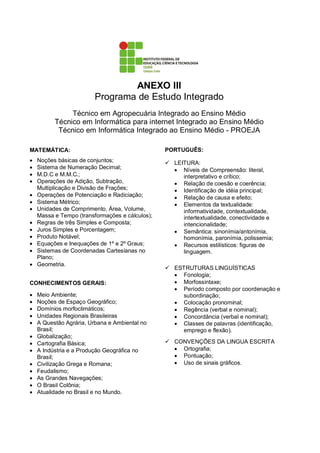 ANEXO III
                         Programa de Estudo Integrado
               Técnico em Agropecuária Integrado ao Ensino Médio
          Técnico em Informática para internet Integrado ao Ensino Médio
           Técnico em Informática Integrado ao Ensino Médio - PROEJA

MATEMÁTICA:                                      PORTUGUÊS:
•   Noções básicas de conjuntos;                   LEITURA:
•   Sistema de Numeração Decimal;                  • Níveis de Compreensão: literal,
•   M.D.C e M.M.C.;                                   interpretativo e crítico;
•   Operações de Adição, Subtração,                • Relação de coesão e coerência;
    Multiplicação e Divisão de Frações;            • Identificação de idéia principal;
•   Operações de Potenciação e Radiciação;         • Relação de causa e efeito;
•   Sistema Métrico;                               • Elementos da textualidade:
•   Unidades de Comprimento, Área, Volume,            informatividade, contextualidade,
    Massa e Tempo (transformações e cálculos);        intertextualidade, conectividade e
•   Regras de três Simples e Composta;                intencionalidade;
•   Juros Simples e Porcentagem;                   • Semântica: sinonímia/antonímia,
•   Produto Notável;                                  homonímia, paronímia, polissemia;
•   Equações e Inequações de 1º e 2º Graus;        • Recursos estilísticos: figuras de
•   Sistemas de Coordenadas Cartesianas no            linguagem.
    Plano;
•   Geometria.
                                                   ESTRUTURAS LINGUÍSTICAS
                                                   • Fonologia;
CONHECIMENTOS GERAIS:                              • Morfossintaxe;
                                                   • Período composto por coordenação e
•   Meio Ambiente;                                   subordinação;
•   Noções de Espaço Geográfico;                   • Colocação pronominal;
•   Domínios morfoclimáticos;                      • Regência (verbal e nominal);
•   Unidades Regionais Brasileiras                 • Concordância (verbal e nominal);
•   A Questão Agrária, Urbana e Ambiental no       • Classes de palavras (identificação,
    Brasil;                                          emprego e flexão).
•   Globalização;
•   Cartografia Básica;                            CONVENÇÕES DA LINGUA ESCRITA
•   A Indústria e a Produção Geográfica no         • Ortografia;
    Brasil;                                        • Pontuação;
•   Civilização Grega e Romana;                    • Uso de sinais gráficos.
•   Feudalismo;
•   As Grandes Navegações;
•   O Brasil Colônia;
•   Atualidade no Brasil e no Mundo.
 