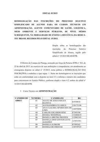 EDITAL 03/2015
HOMOLOGAÇÃO DAS INSCRIÇÕES DO PROCESSO SELETIVO
SIMPLIFICADO DE ALUNOS PARA OS CURSOS TÉCNICOS EM
ADMINISTRAÇÃO, AGENTE COMUNITÁRIO DE SAÚDE, LOGÍSTICA,
MEIO AMBIENTE E SERVIÇOS PÚBLICOS, DE NÍVEL MÉDIO
SUBSEQUENTE, NA MODALIDADE DE ENSINO A DISTÂNCIA DA REDE E-
TEC BRASIL REGIDOS PELO EDITAL 15/2015.
Dispõe sobre as homologações das
inscrições do Processo Seletivo
Simplificado de Alunos, regido pelo
edital n° 15/2015 DEAD/IFPR.
O Diretor do Campus de Pitanga, nomeado por força da Portaria IFPR n° 363, de
23 de abril de 2013, no exercício de suas atribuições e competências, em atendimento ao
cronograma disposto no edital n° 15/2015, torna público a HOMOLOGAÇÃO DAS
INSCRIÇÕES e estabelece o que segue: 1. Neste ato homologam-se as inscrições que
estão em conformidade com o disposto no item 3.3 e informa o número dos candidatos
para concorrerem no Sorteio Público, conforme dispõe o item 4.2, ambos do edital n°
15/2015 DEAD/IFPR.
• Curso Técnico em ADMINISTRAÇÃO
CANDIDO DE
ABREU
NUMERO CANDIDATO RG
01 ALCEU DE JESUS SOUZA
BATISTA
61910018
02 ALESSANDRO CELARIUS 130175198
03 ANA CLAUDIA APARECIDA DE
LIMA
126574096
04 CARLOS EDUARDO IENE 87585190
05 DANIEL WESTPHAL 132480419
06 DANIELA BRUNK PRESTES 132002185
07 DANIELA DOS SANTOS LEITE
ALBANÊZ
127071551
08 DANIELA IUSKOW 87589242
09 DANIELI DE FREITAS 130739725
 