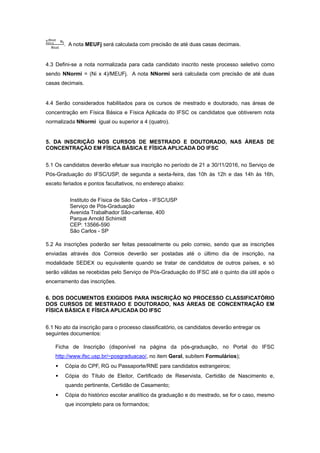 ∑
. A nota MEUFj será calculada com precisão de até duas casas decimais.
4.3 Defini-se a nota normalizada para cada candidato inscrito neste processo seletivo como
sendo NNormi = (Ni x 4)/MEUFj. A nota NNormi será calculada com precisão de até duas
casas decimais.
 
4.4 Serão considerados habilitados para os cursos de mestrado e doutorado, nas áreas de
concentração em Física Básica e Física Aplicada do IFSC os candidatos que obtiverem nota
normalizada NNormi igual ou superior a 4 (quatro).
 
5. DA INSCRIÇÃO NOS CURSOS DE MESTRADO E DOUTORADO, NAS ÁREAS DE
CONCENTRAÇÃO EM FÍSICA BÁSICA E FÍSICA APLICADA DO IFSC 
 
5.1 Os candidatos deverão efetuar sua inscrição no período de 21 a 30/11/2016, no Serviço de
Pós-Graduação do IFSC/USP, de segunda a sexta-feira, das 10h às 12h e das 14h às 16h,
exceto feriados e pontos facultativos, no endereço abaixo: 
 
Instituto de Física de São Carlos - IFSC/USP 
Serviço de Pós-Graduação 
Avenida Trabalhador São-carlense, 400 
Parque Arnold Schimidt 
CEP: 13566-590 
São Carlos - SP 
 
5.2 As inscrições poderão ser feitas pessoalmente ou pelo correio, sendo que as inscrições
enviadas através dos Correios deverão ser postadas até o último dia de inscrição, na
modalidade SEDEX ou equivalente quando se tratar de candidatos de outros países, e só
serão válidas se recebidas pelo Serviço de Pós-Graduação do IFSC até o quinto dia útil após o
encerramento das inscrições. 
 
6. DOS DOCUMENTOS EXIGIDOS PARA INSCRIÇÃO NO PROCESSO CLASSIFICATÓRIO
DOS CURSOS DE MESTRADO E DOUTORADO, NAS ÁREAS DE CONCENTRAÇÃO EM
FÍSICA BÁSICA E FÍSICA APLICADA DO IFSC 
 
6.1 No ato da inscrição para o processo classificatório, os candidatos deverão entregar os
seguintes documentos: 
 
Ficha de Inscrição (disponível na página da pós-graduação, no Portal do IFSC
http://www.ifsc.usp.br/~posgraduacao/, no item Geral, subitem Formulários); 
• Cópia do CPF, RG ou Passaporte/RNE para candidatos estrangeiros; 
• Cópia do Título de Eleitor, Certificado de Reservista, Certidão de Nascimento e,
quando pertinente, Certidão de Casamento; 
• Cópia do histórico escolar analítico da graduação e do mestrado, se for o caso, mesmo
que incompleto para os formandos; 
 