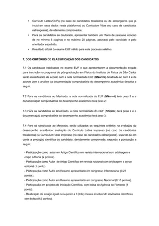 • Currículo Lattes/CNPq (no caso de candidatos brasileiros ou de estrangeiros que já
incluíram seus dados nesta plataforma) ou Curriculum Vitae (no caso de candidatos
estrangeiros), devidamente comprovados; 
• Para os candidatos ao doutorado, apresentar também um Plano de pesquisa conciso
de no mínimo 5 páginas e no máximo 20 páginas, assinado pelo candidato e pelo
orientador escolhido; 
• Resultado oficial do exame EUF válido para este processo seletivo. 
 
7. DOS CRITÉRIOS DE CLASSIFICAÇÃO DOS CANDIDATOS 
 
7.1 Os candidatos habilitados no exame EUF e que apresentarem a documentação exigida
para inscrição no programa de pós-graduação em Física do Instituto de Física de São Carlos
serão classificados de acordo com a nota normalizada EUF (NNormi) detalhada no item 4 e de
acordo com a análise da documentação comprobatória do desempenho acadêmico descrita a
seguir.
 
7.2 Para os candidatos ao Mestrado, a nota normalizada do EUF (NNormi) terá peso 8 e a
documentação comprobatória do desempenho acadêmico terá peso 2:
 
7.3 Para os candidatos ao Doutorado, a nota normalizada do EUF (NNormi) terá peso 7 e a
documentação comprobatória do desempenho acadêmico terá peso 3:
 
7.4 Para os candidatos ao Mestrado, serão utilizados os seguintes critérios na avaliação do
desempenho acadêmico: avaliação do Currículo Lattes impresso (no caso de candidatos
brasileiros) ou Curriculum Vitae impresso (no caso de candidatos estrangeiros), levando-se em
conta a produção científica do candidato, devidamente comprovada, segundo a pontuação a
seguir: 
 
- Participação como autor em Artigo Científico em revista internacional com arbitragem e
corpo editorial (2 pontos).
- Participação como Autor de Artigo Científico em revista nacional com arbitragem e corpo
editorial (1 ponto).
- Participação como Autor em Resumo apresentado em congresso Internacional (0,25
pontos).
- Participação como Autor em Resumo apresentado em congresso Nacional (0,15 pontos).
- Participação em projetos de Iniciação Científica, com bolsa de Agência de Fomento (1
ponto).
- Realização de estágio igual ou superior a 3 (três) meses envolvendo atividades científicas
sem bolsa (0,5 pontos).
 
 