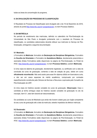 todas as áreas de concentração do programa.  
 
8. DA DIVULGAÇÃO DO PROCESSO DE CLASSIFICAÇÃO 
 
O Resultado do Processo de Classificação será divulgado até o dia 16 de Dezembro de 2016,
através do portal http://www.ifsc.usp.br/~posgraduacao/, no item Processo Seletivo. 
 
9. DA MATRÍCULA 
No período de recebimento das matrículas, definido no calendário da Pós-Graduação da
Universidade de São Paulo e divulgado juntamente com o resultado do Processo de
classificação, os candidatos selecionados deverão efetuar sua matrícula no Serviço de Pós-
Graduação, entregando a seguinte documentação: 
 
9.1 Mestrado: 
i) Formulário de Matrícula, formulário de Declaração de Disciplinas Obrigatórias, Formulário
de Escolha de Orientador e Formulário de Assistência Médica, devidamente preenchidos e
assinados (Estes Formulários estão disponíveis na página da Pós-Graduação, no Portal do
IFSC: http://www.ifsc.usp.br/~posgraduacao/, no item Processo Seletivo, subitem Matrícula); 
 
ii) Uma cópia do diploma de graduação, devidamente registrado, ou certificado com a data de
conclusão de curso de graduação, contendo a data de colação de grau, obtido em curso
oficialmente reconhecido. Não será aceito para esse fim diploma obtido em licenciatura curta,
a não ser em casos especiais de mérito acadêmico, comprovado por comissão
especificamente constituída pela Câmara de Normas e Recursos e aprovada pelo Conselho de
Pós-Graduação da USP; 
 
iii) Uma cópia do histórico escolar completo do curso de graduação. Observação: Caso o
candidato já tenha entregue cópia do histórico escolar completo de graduação no ato da
inscrição, item 6.1, este item deverá ser desconsiderado. 
 
Os candidatos ao curso de Mestrado que ainda não tiverem colado grau por órgão competente
do seu curso de graduação até a data da matrícula, estarão impedidos de efetivar matrícula. 
 
9.2 Doutorado: 
i) Formulário de Matrícula, formulário de Declaração de Disciplinas Obrigatórias, Formulário
de Escolha de Orientador e Formulário de Assistência Médica, devidamente preenchidos e
assinados (Estes Formulários estão disponíveis na página da Pós-Graduação, no Portal do
IFSC: http://www.ifsc.usp.br/~posgraduacao/, no item Processo Seletivo, subitem Matrícula); 
 
 