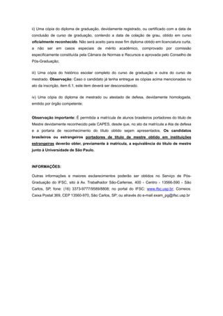 ii) Uma cópia do diploma de graduação, devidamente registrado, ou certificado com a data de
conclusão de curso de graduação, contendo a data de colação de grau, obtido em curso
oficialmente reconhecido. Não será aceito para esse fim diploma obtido em licenciatura curta,
a não ser em casos especiais de mérito acadêmico, comprovado por comissão
especificamente constituída pela Câmara de Normas e Recursos e aprovada pelo Conselho de
Pós-Graduação; 
 
iii) Uma cópia do histórico escolar completo do curso de graduação e outra do curso de
mestrado. Observação: Caso o candidato já tenha entregue as cópias acima mencionadas no
ato da inscrição, item 6.1, este item deverá ser desconsiderado. 
 
iv) Uma cópia do diploma de mestrado ou atestado de defesa, devidamente homologada,
emitido por órgão competente;
 
Observação importante: É permitida a matrícula de alunos brasileiros portadores do titulo de
Mestre devidamente reconhecido pela CAPES, desde que, no ato da matrícula a Ata de defesa
e a portaria de reconhecimento do título obtido sejam apresentados. Os candidatos
brasileiros ou estrangeiros portadores de título de mestre obtido em instituições
estrangeiras deverão obter, previamente à matrícula, a equivalência do título de mestre
junto à Universidade de São Paulo. 
 
 
INFORMAÇÕES: 
 
Outras informações e maiores esclarecimentos poderão ser obtidos no Serviço de Pós-
Graduação do IFSC, sito à Av. Trabalhador São-Carlense, 400 - Centro - 13566-590 - São
Carlos, SP, fone: (16) 3373-9777/9589/8808; no portal do IFSC: www.ifsc.usp.br; Correios:
Caixa Postal 369, CEP 13560-970, São Carlos, SP; ou através do e-mail exam_pg@ifsc.usp.br 
 