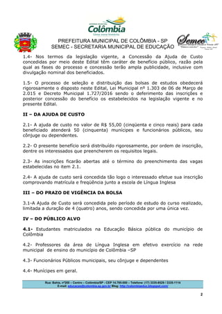 PREFEITURA MUNICIPAL DE COLÔMBIA - SP
SEMEC - SECRETARIA MUNICIPAL DE EDUCAÇÃO
Rua: Bahia, nº200 – Centro – Colômbia/SP - CEP 14.795-000 – Telefone: (17) 3335-8529 / 3335-1114
E-mail: educacao@colombia.sp.gov.br Blog: http://colombiaeduc.blogspot.com/
2
1.4- Nos termos da legislação vigente, a Concessão da Ajuda de Custo
concedidas por meio deste Edital têm caráter de benefício público, razão pela
qual as fases do processo e concessão terão ampla publicidade, inclusive com
divulgação nominal dos beneficiados.
1.5- O processo de seleção e distribuição das bolsas de estudos obedecerá
rigorosamente o disposto neste Edital, Lei Municipal nº 1.303 de 06 de Março de
2.015 e Decreto Municipal 1.727/2016 sendo o deferimento das inscrições e
posterior concessão do benefício os estabelecidos na legislação vigente e no
presente Edital.
II – DA AJUDA DE CUSTO
2.1- A ajuda de custo no valor de R$ 55,00 (cinqüenta e cinco reais) para cada
beneficiado atenderá 50 (cinquenta) munícipes e funcionários públicos, seu
cônjuge ou dependentes.
2.2- O presente benefício será distribuído rigorosamente, por ordem de inscrição,
dentre os interessados que preencherem os requisitos legais.
2.3- As inscrições ficarão abertas até o término do preenchimento das vagas
estabelecidas no item 2.1.
2.4- A ajuda de custo será concedida tão logo o interessado efetue sua inscrição
comprovando matrícula e freqüência junto a escola de Língua Inglesa
III – DO PRAZO DE VIGÊNCIA DA BOLSA
3.1-A Ajuda de Custo será concedida pelo período de estudo do curso realizado,
limitada a duração de 4 (quatro) anos, sendo concedida por uma única vez.
IV – DO PÚBLICO ALVO
4.1- Estudantes matriculados na Educação Básica pública do município de
Colômbia
4.2- Professores da área de Língua Inglesa em efetivo exercício na rede
municipal de ensino do município de Colômbia –SP
4.3- Funcionários Públicos municipais, seu cônjuge e dependentes
4.4- Munícipes em geral.
 