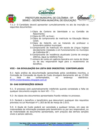 PREFEITURA MUNICIPAL DE COLÔMBIA - SP
SEMEC - SECRETARIA MUNICIPAL DE EDUCAÇÃO
Rua: Bahia, nº200 – Centro – Colômbia/SP - CEP 14.795-000 – Telefone: (17) 3335-8529 / 3335-1114
E-mail: educacao@colombia.sp.gov.br Blog: http://colombiaeduc.blogspot.com/
4
7.1.1- O Candidato deverá apresentar cumulativamente no ato da inscrição os
seguintes documentos:
1-Cópia da Carteira de Identidade e ou Certidão de
Nascimento;
2-Cópia do CPF, se tiver;
3-Cópia do comprovante de matrícula na Educação Básica
Local;
4-Cópia do Holeritt, em se tratando de professor e
funcionário público municipal;
5-Comprovante de matrícula em escola de Língua Inglesa
devidamente instalada e em funcionamento no município
de Colômbia-SP ;
6-Comprovante de residência atualizado (conta de energia
elétrica, água ou telefone fixo).
7-número de conta em agência bancária em nome do titular
ou de seu responsável legal para o recebimento do
benefício.
VIII – DA DIVULGAÇÃO DA LISTA DOS INSCRITOS/ CONTEMPLADOS
8.1- Após análise da documentação apresentada pelos candidatos inscritos, a
Comissão de Concessão da Ajuda de Custo divulgará diariamente até as 17:00h
a lista dos contemplados, no endereço eletrônico:
HTTP://colombiaeduc.blogspot.com.br
IX- DAS DISPOSIÇÕES GERAIS
9.1. O processo será automaticamente indeferido quando constatada a falta de
qualquer documento exigido no item VII – 7.1.
9.2- As cópias dos documentos apresentados ficarão retidas no processo.
9.3- Perderá o benefício o beneficiário que descumprir quaisquer dos requisitos
previstos na Lei Municipal nº 1.303 de 06 de março de 2.015.
9.4- A Ajuda de Custo poderá ser cancelada a qualquer tempo, em caso de
inidoneidade da informação prestada pelo beneficiário ou por seu responsável, ou
de inidoneidade de documento apresentado, sem prejuízo das demais sanções
cíveis e penais cabíveis.
 
