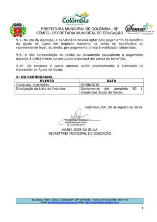 PREFEITURA MUNICIPAL DE COLÔMBIA - SP
SEMEC - SECRETARIA MUNICIPAL DE EDUCAÇÃO
Rua: Bahia, nº200 – Centro – Colômbia/SP - CEP 14.795-000 – Telefone: (17) 3335-8529 / 3335-1114
E-mail: educacao@colombia.sp.gov.br Blog: http://colombiaeduc.blogspot.com/
5
9.5- No ato da inscrição, o beneficiário deverá optar pelo pagamento do benefício
da Ajuda de Custo em depósito bancário na conta do beneficiário ou
representante legal, ou ainda, por pagamento direto à instituição cadastrada.
9.9- A não apresentação de recibo ou documento equivalente a pagamento
durante 3 (três) meses consecutivos importará em perda do benefício.
9.10- Os recursos e casos omissos serão encaminhados à Comissão de
Concessão de Ajuda de Custo.
X- DO CRONOGRAMA
EVENTO DATA
Início das Inscrições 09/08/2016
Divulgação da Lista de Inscritos Diariamente até completa 50 (
cinqüenta) Ajuda de Custo.
Colômbia /SP, 08 de Agosto de 2016.
MARIA JOSÉ DA SILVA
SECRETÁRIA MUNICIPAL DE EDUCAÇÃO
 