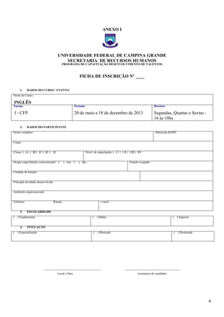 4
ANEXO I
UNIVERSIDADE FEDERAL DE CAMPINA GRANDE
SECRETARIA DE RECURSOS HUMANOS
PROGRAMA DE CAPACITAÇÃO DESENVOLVIMENTO DE TALENTOS
FICHA DE INSCRIÇÃO Nº ____
1. DADOS DO CURSO / EVENTO
Nome do Curso:
INGLÊS
Turma:
I - CFP
Período:
20 de maio a 18 de dezembro de 2013
Horário:
Segundas, Quartas e Sextas -
16 às 18hs
2. DADOS DO PARTICIPANTE
Nome completo: Matrícula SIAPE:
Cargo:
Classe: ( )A ( )B ( )C ( )D ( )E Nível de capacitação: ( ) I ( ) II ( ) III ( )IV
Ocupa cargo/função comissionada? ( ) sim ( ) não Função ocupada:
Unidade de lotação:
Principal atividade desenvolvida:
Ambiente organizacional:
Telefone: Ramal: e-mail:
3. ESCOLARIDADE
( ) Fundamental ( ) Médio ( ) Superior
4. TITULAÇÃO
( ) Especialização ( ) Mestrado ( ) Doutorado
______________________________________ _____________________________________
Local e Data Assinatura do candidato
– FICHA DE
– FICHA DE
 