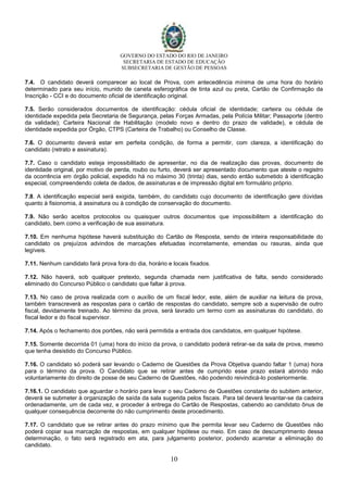 GOVERNO DO ESTADO DO RIO DE JANEIRO
SECRETARIA DE ESTADO DE EDUCAÇÃO
SUBSECRETARIA DE GESTÃO DE PESSOAS
10
7.4. O candidato deverá comparecer ao local de Prova, com antecedência mínima de uma hora do horário
determinado para seu início, munido de caneta esferográfica de tinta azul ou preta, Cartão de Confirmação da
Inscrição - CCI e do documento oficial de identificação original.
7.5. Serão considerados documentos de identificação: cédula oficial de identidade; carteira ou cédula de
identidade expedida pela Secretaria de Segurança, pelas Forças Armadas, pela Polícia Militar; Passaporte (dentro
da validade); Carteira Nacional de Habilitação (modelo novo e dentro do prazo de validade), e cédula de
identidade expedida por Órgão, CTPS (Carteira de Trabalho) ou Conselho de Classe.
7.6. O documento deverá estar em perfeita condição, de forma a permitir, com clareza, a identificação do
candidato (retrato e assinatura).
7.7. Caso o candidato esteja impossibilitado de apresentar, no dia de realização das provas, documento de
identidade original, por motivo de perda, roubo ou furto, deverá ser apresentado documento que ateste o registro
da ocorrência em órgão policial, expedido há no máximo 30 (trinta) dias, sendo então submetido à identificação
especial, compreendendo coleta de dados, de assinaturas e de impressão digital em formulário próprio.
7.8. A identificação especial será exigida, também, do candidato cujo documento de identificação gere dúvidas
quanto à fisionomia, à assinatura ou à condição de conservação do documento.
7.9. Não serão aceitos protocolos ou quaisquer outros documentos que impossibilitem a identificação do
candidato, bem como a verificação de sua assinatura.
7.10. Em nenhuma hipótese haverá substituição do Cartão de Resposta, sendo de inteira responsabilidade do
candidato os prejuízos advindos de marcações efetuadas incorretamente, emendas ou rasuras, ainda que
legíveis.
7.11. Nenhum candidato fará prova fora do dia, horário e locais fixados.
7.12. Não haverá, sob qualquer pretexto, segunda chamada nem justificativa de falta, sendo considerado
eliminado do Concurso Público o candidato que faltar à prova.
7.13. No caso de prova realizada com o auxílio de um fiscal ledor, este, além de auxiliar na leitura da prova,
também transcreverá as respostas para o cartão de respostas do candidato, sempre sob a supervisão de outro
fiscal, devidamente treinado. Ao término da prova, será lavrado um termo com as assinaturas do candidato, do
fiscal ledor e do fiscal supervisor.
7.14. Após o fechamento dos portões, não será permitida a entrada dos candidatos, em qualquer hipótese.
7.15. Somente decorrida 01 (uma) hora do início da prova, o candidato poderá retirar-se da sala de prova, mesmo
que tenha desistido do Concurso Público.
7.16. O candidato só poderá sair levando o Caderno de Questões da Prova Objetiva quando faltar 1 (uma) hora
para o término da prova. O Candidato que se retirar antes de cumprido esse prazo estará abrindo mão
voluntariamente do direito de posse de seu Caderno de Questões, não podendo reivindicá-lo posteriormente.
7.16.1. O candidato que aguardar o horário para levar o seu Caderno de Questões constante do subitem anterior,
deverá se submeter à organização de saída da sala sugerida pelos fiscais. Para tal deverá levantar-se da cadeira
ordenadamente, um de cada vez, e proceder à entrega do Cartão de Respostas, cabendo ao candidato ônus de
qualquer consequência decorrente do não cumprimento deste procedimento.
7.17. O candidato que se retirar antes do prazo mínimo que lhe permita levar seu Caderno de Questões não
poderá copiar sua marcação de respostas, em qualquer hipótese ou meio. Em caso de descumprimento dessa
determinação, o fato será registrado em ata, para julgamento posterior, podendo acarretar a eliminação do
candidato.
 