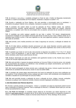 GOVERNO DO ESTADO DO RIO DE JANEIRO
SECRETARIA DE ESTADO DE EDUCAÇÃO
SUBSECRETARIA DE GESTÃO DE PESSOAS
11
7.18. Ao terminar a sua prova, o candidato entregará ao fiscal de sala o Cartão de Respostas devidamente
assinado e o Caderno de Questões da Prova Objetiva, ressalvado o disposto no subitem 7.16.
7.19. Durante a realização da Prova Objetiva, não será permitida a comunicação entre os candidatos, o
empréstimo de qualquer material, livros, anotações, impressos ou qualquer outro material de consulta.
7.20. O candidato não poderá utilizar no local de aplicação da Prova: telefone celular, bip, walkman,
receptor/transmissor, gravador, agenda eletrônica, notebook, palmtop, relógio digital com receptor, máquinas
calculadoras, ou qualquer outro meio de comunicação ativa ou passiva, sob pena de ser excluído do Concurso
Público.
7.21. O candidato que portar qualquer aparelho de que trata o subitem 7.20 deverá, obrigatoriamente,
acondicioná-lo desligado em saco plástico fornecido pelos fiscais da sala de prova. Caso o telefone celular de um
candidato toque durante a prova, o fato será registrado em ata, para julgamento posterior, podendo acarretar a
eliminação do candidato.
7.22. Está prevista, como medida preventiva com vistas à segurança do concurso, a utilização do detector de
metais.
7.23. Os 03 (três) últimos candidatos deverão permanecer em sala, sendo liberados somente quando todos
tiverem concluído a Prova ou o tempo tiver se esgotado e, após terem registrados seus nomes na Ata da Prova
pela fiscalização.
7.24. O candidato que insistir em sair da sala, descumprindo os dispostos nos subitens 7.15, 7.16 e 7.17. deverá
assinar o Termo de Desistência, e, caso se negue, será lavrado Termo de Ocorrência, testemunhado por dois
outros candidatos, pelos fiscais e pelo Executor do local.
7.25. Qualquer observação por parte dos candidatos será igualmente lavrada na Ata, ficando seus nomes e
números de inscrição registrados pelos fiscais.
7.26. Não será permitido o ingresso de pessoas estranhas ao Concurso Público no local de prova, com exceção
dos acompanhantes das pessoas com deficiência e das candidatas que estejam amamentando, que ficarão em
dependências designadas pelo Executor.
7.27. Não haverá prorrogação do tempo previsto para a aplicação das provas, inclusive aquele decorrente de
afastamento do candidato da sala de prova, exceto no caso do subitem 2.6.5..
7.28. O candidato não poderá alegar desconhecimento dos locais de realização da prova como justificativa por
sua ausência. O não comparecimento à prova, qualquer que seja o motivo, será considerado como desistência do
candidato e resultará em sua eliminação do Concurso Público.
7.29. Não será permitida durante a realização da prova a utilização de livros, códigos, manuais, anotações,
impressos ou qualquer outro material de consulta, inclusive consulta à legislação comentada ou anotada.
8. DOS RECURSOS DAS PROVAS OBJETIVA
8.1. Durante o período previsto no Cronograma – Anexo I, o candidato que julgar-se prejudicado poderá recorrer
após a publicação do Gabarito Preliminar. Para a impetração do Recurso, o candidato deverá optar por uma das
formas que apresentamos a seguir:
8.1.1. Via Posto de Inscrição: O candidato deverá utilizar-se do formulário que estará disponível no sítio
eletrônico www.ceperj.rj.gov.br e entregá-lo até às 16h do último dia da data prevista no cronograma constante no
Anexo I, no Protocolo da CEPERJ, situado na Avenida Carlos Peixoto 54, Térreo, Botafogo, Rio de Janeiro.
 