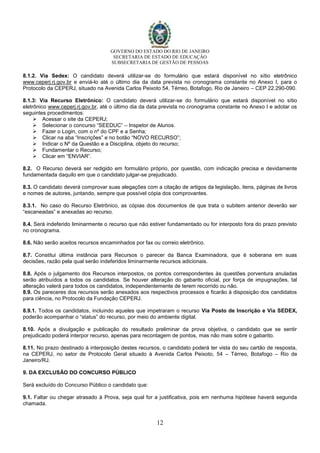 GOVERNO DO ESTADO DO RIO DE JANEIRO
SECRETARIA DE ESTADO DE EDUCAÇÃO
SUBSECRETARIA DE GESTÃO DE PESSOAS
12
8.1.2. Via Sedex: O candidato deverá utilizar-se do formulário que estará disponível no sítio eletrônico
www.ceperj.rj.gov.br e enviá-lo até o último dia da data prevista no cronograma constante no Anexo I, para o
Protocolo da CEPERJ, situado na Avenida Carlos Peixoto 54, Térreo, Botafogo, Rio de Janeiro – CEP 22.290-090.
8.1.3: Via Recurso Eletrônico: O candidato deverá utilizar-se do formulário que estará disponível no sítio
eletrônico www.ceperj.rj.gov.br, até o último dia da data prevista no cronograma constante no Anexo I e adotar os
seguintes procedimentos:
 Acessar o site da CEPERJ;
 Selecionar o concurso “SEEDUC” – Inspetor de Alunos.
 Fazer o Login, com o nº do CPF e a Senha;
 Clicar na aba “Inscrições” e no botão “NOVO RECURSO”;
 Indicar o Nº da Questão e a Disciplina, objeto do recurso;
 Fundamentar o Recurso;
 Clicar em “ENVIAR”.
8.2. O Recurso deverá ser redigido em formulário próprio, por questão, com indicação precisa e devidamente
fundamentada daquilo em que o candidato julgar-se prejudicado.
8.3. O candidato deverá comprovar suas alegações com a citação de artigos da legislação, itens, páginas de livros
e nomes de autores, juntando, sempre que possível cópia dos comprovantes.
8.3.1. No caso do Recurso Eletrônico, as cópias dos documentos de que trata o subitem anterior deverão ser
“escaneadas” e anexadas ao recurso.
8.4. Será indeferido liminarmente o recurso que não estiver fundamentado ou for interposto fora do prazo previsto
no cronograma.
8.6. Não serão aceitos recursos encaminhados por fax ou correio eletrônico.
8.7. Constitui última instância para Recursos o parecer da Banca Examinadora, que é soberana em suas
decisões, razão pela qual serão indeferidos liminarmente recursos adicionais.
8.8. Após o julgamento dos Recursos interpostos, os pontos correspondentes às questões porventura anuladas
serão atribuídos a todos os candidatos. Se houver alteração do gabarito oficial, por força de impugnações, tal
alteração valerá para todos os candidatos, independentemente de terem recorrido ou não.
8.9. Os pareceres dos recursos serão anexados aos respectivos processos e ficarão à disposição dos candidatos
para ciência, no Protocolo da Fundação CEPERJ.
8.9.1. Todos os candidatos, incluindo aqueles que impetraram o recurso Via Posto de Inscrição e Via SEDEX,
poderão acompanhar o “status” do recurso, por meio do ambiente digital.
8.10. Após a divulgação e publicação do resultado preliminar da prova objetiva, o candidato que se sentir
prejudicado poderá interpor recurso, apenas para recontagem de pontos, mas não mais sobre o gabarito.
8.11. No prazo destinado à interposição destes recursos, o candidato poderá ter vista do seu cartão de resposta,
na CEPERJ, no setor de Protocolo Geral situado à Avenida Carlos Peixoto, 54 – Térreo, Botafogo – Rio de
Janeiro/RJ.
9. DA EXCLUSÃO DO CONCURSO PÚBLICO
Será excluído do Concurso Público o candidato que:
9.1. Faltar ou chegar atrasado à Prova, seja qual for a justificativa, pois em nenhuma hipótese haverá segunda
chamada.
 