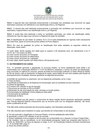 GOVERNO DO ESTADO DO RIO DE JANEIRO
SECRETARIA DE ESTADO DE EDUCAÇÃO
SUBSECRETARIA DE GESTÃO DE PESSOAS
14
10.2.2. A segunda lista será destinada exclusivamente à pontuação dos candidatos que concorrem às vagas
reservadas a pessoas com deficiência e sua classificação entre si, por Regional.
10.2.3. A terceira lista será destinada exclusivamente à pontuação dos candidatos que concorrem às vagas
reservadas a negros/índios e sua classificação entre si, por Regional.
10.2.4. A quarta lista será destinada a todos os candidatos aprovados, por ordem de classificação obtida,
indicando-se o tipo de vaga a que concorre e a Regional de opção do candidato.
10.3. A classificação de que tratam os subitens 10.2 a 10.2.4 será estabelecida em rigorosa ordem decrescente
das notas finais, iguais as somas dos pontos obtidos na Prova Objetiva.
10.3.1. Em caso de igualdade de pontos na classificação final serão adotados os seguintes critérios de
desempate, nessa ordem:
1º) maior idade, dentre aqueles com idade igual ou superior a 60 (sessenta) anos, em atendimento à Lei nº
10.741, de 1º de outubro de 2003;
2º) maior número de pontos em Português;
4º) maior número de pontos em Matemática;
5º) maior número de pontos em Legislação;
6º) maior idade, dentre aqueles com idade inferior a 60 (sessenta) anos.
11. DO PROVIMENTO DO CARGO
11.1. O candidato aprovado e classificado no Concurso Público, na forma estabelecida neste Edital e em
conformidade com a Resolução SEEDUC nº 4.415 de 09/03/10, respeitado o número da ordem de classificação,
será convocado na vigência do concurso, através de Edital de Convocação publicado no Diário Oficial do Estado
do Rio de Janeiro, para se apresentar na Regional de opção, oportunidade em que será avaliado pela Equipe de
Acompanhamento e Avaliação, devendo apresentar os seguintes documentos:
a) Certidão de nascimento ou casamento, com as respectivas averbações, se for o caso;
b) Título de Eleitor;
c) Certificado de Reservista ou de Dispensa de Incorporação, para os candidatos do sexo masculino;
d) Cédula de Identidade;
e) O mesmo CPF utilizado no ato da inscrição;
f ) Documento de inscrição no PIS ou PASEP;
g) Declaração de não acumulação de cargo, emprego ou função pública;
h) Comprovação da habilitação mínima exigida por este edital;
i) Comprovante de residência;
j) Declaração de Bens.
11.1.1. O candidato que não possuir o comprovante da última votação deverá apresentar declaração expedida
pelo Tribunal Regional Eleitoral comprovando que se encontra quite com as obrigações eleitorais, não sendo
aceita a justificativa de voto.
11.2. Não serão aceitos protocolos dos documentos exigidos, nem fotocópias autenticadas.
11.3. São requisitos para investidura no cargo, que deverão ser comprovados no ato da posse:
a. Ter sido aprovado e classificado no Concurso Público, na forma estabelecida neste Edital.
b. Apresentar o mesmo CPF utilizado no ato de inscrição.
c. Possuir habilitação mínima exigida no ato da posse, em conformidade com o disposto no Anexo II deste Edital.
d. Ser brasileiro, nato ou naturalizado, ou ter nacionalidade portuguesa, desde que amparado pelo Decreto nº.
70.436, de 18/04/1972, na forma do disposto no artigo 12, §1º, da Constituição Federal e Emenda Constitucional
nº. 19, de 04/06/1998, artigo 3º.
e. Gozar dos direitos políticos.
 