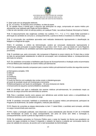 GOVERNO DO ESTADO DO RIO DE JANEIRO
SECRETARIA DE ESTADO DE EDUCAÇÃO
SUBSECRETARIA DE GESTÃO DE PESSOAS
15
f. Estar quite com as obrigações eleitorais.
g. Ter, no mínimo, 18 (dezoito) anos completos, na data da posse.
h. Ter aptidão física e mental para o exercício das atribuições do cargo, comprovada em exame médico pré-
admissional a ser realizado pelo Órgão de Perícia Médica.
i. Não ter sido demitido a bem do serviço público, em qualquer Poder, nas esferas Estadual, Municipal ou Federal.
11.4. O descumprimento das exigências contidas nos subitens 11.1., 11.2. e 11.3. deste Edital acarretará a
eliminação do candidato do concurso e, consequentemente, a perda do direito à investidura no referido cargo.
11.5. A convocação dos candidatos aprovados será realizada obedecendo rigorosamente à classificação da
listagem e a Regional de opção.
11.5.1. O candidato, a critério da Administração, poderá ser convocado obedecendo rigorosamente à
classificação, pela pontuação na quarta listagem de que trata o item 10.2.4., para ser lotado em outra Regional,
em caso de inexistência de candidatos aprovados aguardando convocação para a Regional a que se destine o
provimento.
11.6. O candidato que, após convocado, não comparecer à Regional no prazo máximo de 10 (dez) dias a contar
da data de apresentação estabelecida no edital de convocação, será considerado faltoso e, consequentemente,
eliminado do certame.
11.7. Os candidatos convocados e habilitados pela Equipe de Acompanhamento e Avaliação serão encaminhados
à Perícia Médica para realização do exame médico pré-admissional.
11.7.1. Os candidatos deverão comparecer para o exame médico pré-admissional munidos dos seguintes exames:
a) Hemograma completo, VHS
b) Glicose
c) Uréia
d) Creatinina
e) Urina EAS
f) Laudo de Otorrino com avaliação das cordas vocais e videolaringoscopia
g) Laudo de acuidade visual com fundoscopia e tonometria
h) Eletrocardiograma com laudo do cardiologista – 40 anos (inclusive) em diante
i) Comprovante de esquema vacinal antitetânico atualizado.
11.8. O candidato que após a realização dos exames médicos pré-admissionais, for considerado inapto ao
exercício do cargo concorrido será eliminado do certame.
11.9. Para o candidato inscrito como pessoa com deficiência será emitido laudo sobre a compatibilidade da
deficiência declarada com as atribuições do cargo.
11.10. O candidato convocado, habilitado e considerado apto no exame médico pré-admissional, participará de
Programa de Acolhimento, de caráter obrigatório, instituído pela SEEDUC.
11.11. Depois de cumpridas as etapas relacionadas no item 11 deste Edital, o candidato será nomeado, admitido
no cargo e encaminhado para exercício.
11.11.1. Após a nomeação publicada, será observado o prazo estabelecido pelo Decreto 41.241 de 31/03/2008
para formalização da posse no cargo correspondente, sob pena de tornar sem efeito a nomeação e,
consequentemente, ocorrer a perda da vaga obtida no concurso.
11.12. Os candidatos aprovados no Concurso Público para o cargo de Inspetor de Alunos que excederem ao
número de vagas constante no Anexo II integrarão o cadastro de reserva e poderão ser convocados dentro do
prazo de validade do concurso, de acordo com a real necessidade da Administração.
 