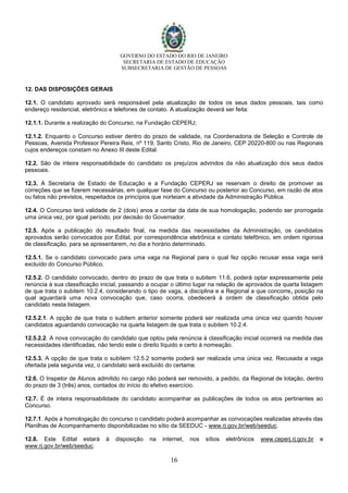 GOVERNO DO ESTADO DO RIO DE JANEIRO
SECRETARIA DE ESTADO DE EDUCAÇÃO
SUBSECRETARIA DE GESTÃO DE PESSOAS
16
12. DAS DISPOSIÇÕES GERAIS
12.1. O candidato aprovado será responsável pela atualização de todos os seus dados pessoais, tais como
endereço residencial, eletrônico e telefones de contato. A atualização deverá ser feita:
12.1.1. Durante a realização do Concurso, na Fundação CEPERJ;
12.1.2. Enquanto o Concurso estiver dentro do prazo de validade, na Coordenadoria de Seleção e Controle de
Pessoas, Avenida Professor Pereira Reis, nº 119, Santo Cristo, Rio de Janeiro, CEP 20220-800 ou nas Regionais
cujos endereços constam no Anexo III deste Edital.
12.2. São de inteira responsabilidade do candidato os prejuízos advindos da não atualização dos seus dados
pessoais.
12.3. A Secretaria de Estado de Educação e a Fundação CEPERJ se reservam o direito de promover as
correções que se fizerem necessárias, em qualquer fase do Concurso ou posterior ao Concurso, em razão de atos
ou fatos não previstos, respeitados os princípios que norteiam a atividade da Administração Pública.
12.4. O Concurso terá validade de 2 (dois) anos a contar da data de sua homologação, podendo ser prorrogada
uma única vez, por igual período, por decisão do Governador.
12.5. Após a publicação do resultado final, na medida das necessidades da Administração, os candidatos
aprovados serão convocados por Edital, por correspondência eletrônica e contato telefônico, em ordem rigorosa
de classificação, para se apresentarem, no dia e horário determinado.
12.5.1. Se o candidato convocado para uma vaga na Regional para o qual fez opção recusar essa vaga será
excluído do Concurso Público.
12.5.2. O candidato convocado, dentro do prazo de que trata o subitem 11.6, poderá optar expressamente pela
renúncia à sua classificação inicial, passando a ocupar o último lugar na relação de aprovados da quarta listagem
de que trata o subitem 10.2.4, considerando o tipo de vaga, a disciplina e a Regional a que concorre, posição na
qual aguardará uma nova convocação que, caso ocorra, obedecerá à ordem de classificação obtida pelo
candidato nesta listagem.
12.5.2.1. A opção de que trata o subitem anterior somente poderá ser realizada uma única vez quando houver
candidatos aguardando convocação na quarta listagem de que trata o subitem 10.2.4.
12.5.2.2. A nova convocação do candidato que optou pela renúncia à classificação inicial ocorrerá na medida das
necessidades identificadas, não tendo este o direito líquido e certo à nomeação.
12.5.3. A opção de que trata o subitem 12.5.2 somente poderá ser realizada uma única vez. Recusada a vaga
ofertada pela segunda vez, o candidato será excluído do certame.
12.6. O Inspetor de Alunos admitido no cargo não poderá ser removido, a pedido, da Regional de lotação, dentro
do prazo de 3 (três) anos, contados do início do efetivo exercício.
12.7. É de inteira responsabilidade do candidato acompanhar as publicações de todos os atos pertinentes ao
Concurso.
12.7.1. Após a homologação do concurso o candidato poderá acompanhar as convocações realizadas através das
Planilhas de Acompanhamento disponibilizadas no sítio da SEEDUC - www.rj.gov.br/web/seeduc.
12.8. Este Edital estará à disposição na internet, nos sítios eletrônicos www.ceperj.rj.gov.br e
www.rj.gov.br/web/seeduc.
 