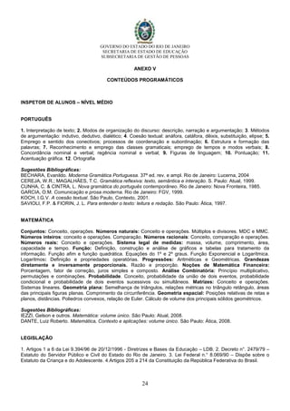 GOVERNO DO ESTADO DO RIO DE JANEIRO
SECRETARIA DE ESTADO DE EDUCAÇÃO
SUBSECRETARIA DE GESTÃO DE PESSOAS
24
ANEXO V
CONTEÚDOS PROGRAMÁTICOS
INSPETOR DE ALUNOS – NÍVEL MÉDIO
PORTUGUÊS
1. Interpretação de texto; 2. Modos de organização do discurso: descrição, narração e argumentação; 3. Métodos
de argumentação: indutivo, dedutivo, dialético; 4. Coesão textual: anáfora, catáfora, dêixis, substituição, elipse; 5.
Emprego e sentido dos conectivos; processos de coordenação e subordinação; 6. Estrutura e formação das
palavras; 7. Reconhecimento e emprego das classes gramaticais; emprego de tempos e modos verbais; 8.
Concordância nominal e verbal; regência nominal e verbal; 9. Figuras de linguagem; 10. Pontuação; 11.
Acentuação gráfica. 12. Ortografia
Sugestões Bibliográficas:
BECHARA, Evanildo. Moderna Gramática Portuguesa. 37ª ed. rev. e ampl. Rio de Janeiro: Lucerna, 2004
CEREJA, W.R.; MAGALHÃES, T.C. Gramática reflexiva: texto, semântica e interação. S. Paulo: Atual, 1999.
CUNHA, C. & CINTRA, L. Nova gramática do português contemporâneo. Rio de Janeiro: Nova Fronteira, 1985.
GARCIA, O.M. Comunicação e prosa moderna. Rio de Janeiro: FGV, 1999.
KOCH, I.G.V. A coesão textual. São Paulo, Contexto, 2001.
SAVIOLI, F.P. & FIORIN, J. L. Para entender o texto: leitura e redação. São Paulo: Ática, 1997.
MATEMÁTICA
Conjuntos: Conceito, operações. Números naturais: Conceito e operações. Múltiplos e divisores. MDC e MMC.
Números inteiros: conceito e operações. Comparação. Números racionais: Conceito, comparação e operações.
Números reais: Conceito e operações. Sistema legal de medidas: massa, volume, comprimento, área,
capacidade e tempo. Função: Definição, construção e análise de gráficos e tabelas para tratamento da
informação. Função afim e função quadrática. Equações do 1º e 2º graus. Função Exponencial e Logarítmica.
Logaritmos: Definição e propriedades operatórias. Progressões: Aritméticas e Geométricas. Grandezas
diretamente e inversamente proporcionais. Razão e proporção. Noções de Matemática Financeira:
Porcentagem, fator de correção, juros simples e composto. Análise Combinatória: Princípio multiplicativo,
permutações e combinações. Probabilidade. Conceito, probabilidade da união de dois eventos, probabilidade
condicional e probabilidade de dois eventos sucessivos ou simultâneos. Matrizes: Conceito e operações.
Sistemas lineares. Geometria plana: Semelhança de triângulos, relações métricas no triângulo retângulo, áreas
das principais figuras planas. Comprimento da circunferência. Geometria espacial: Posições relativas de retas e
planos, distâncias. Poliedros convexos, relação de Euler. Cálculo de volume dos principais sólidos geométricos.
Sugestões Bibliográficas:
IEZZI, Gelson e outros. Matemática: volume único. São Paulo: Atual, 2008.
DANTE, Luiz Roberto. Matemática, Contexto e aplicações: volume único. São Paulo: Ática, 2008.
LEGISLAÇÃO
1. Artigos 1 a 6 da Lei 9.394/96 de 20/12/1996 - Diretrizes e Bases da Educação – LDB. 2. Decreto n°. 2479/79 –
Estatuto do Servidor Público e Civil do Estado do Rio de Janeiro. 3. Lei Federal n.° 8.069/90 – Dispõe sobre o
Estatuto da Criança e do Adolescente. 4.Artigos 205 a 214 da Constituição da República Federativa do Brasil.
 