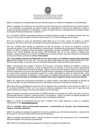 GOVERNO DO ESTADO DO RIO DE JANEIRO
SECRETARIA DE ESTADO DE EDUCAÇÃO
SUBSECRETARIA DE GESTÃO DE PESSOAS
3
2.6.4. A solicitação de condições especiais será atendida segundo os critérios de viabilidade e de razoabilidade.
2.6.5. O candidato com deficiência que necessitar de tempo adicional para a realização da prova deverá requerê-
lo, com justificativa acompanhada de parecer emitido por especialista da área de sua deficiência, durante o
período de inscrição constante no cronograma – Anexo I do edital. Para tal, o candidato deverá se dirigir ao Posto
de Inscrição Presencial relacionado no subitem 2.7.
2.7. A Fundação CEPERJ disponibilizará Posto de Inscrição Presencial, onde os candidatos poderão fazer sua
inscrição, em sua sede, situada na Avenida Carlos Peixoto, nº 54, Térreo, Botafogo, Rio de Janeiro.
2.7.1. As inscrições no posto de atendimento serão feitas de 2ª a 6ª feira, exceto em feriados ou pontos
facultativos, das 10h às 16h, dentro do período de inscrições estabelecido no Cronograma constante do Anexo I.
2.8. Caso pretenda obter isenção do pagamento da taxa de inscrição, nos termos do dispositivo normativo
expresso pelo artigo 72 do Ato das Disposições Constitucionais Transitórias da Constituição do Estado do Rio de
Janeiro de 1989, o candidato deverá protocolizar requerimento na sede da CEPERJ, situada à Avenida Carlos
Peixoto, nº54, Térreo, Botafogo, Rio de Janeiro, CEP:22.290-090 (das 10h às 16h, exceto em feriados e/ou
feriados e pontos facultativos) ou enviá-lo Via SEDEX para o endereço citado, no período previsto no Cronograma
do Concurso Público, constante do Anexo I deste Edital.
2.8.1. Para pleitear a Isenção do Pagamento da Taxa de Inscrição, os candidatos deverão estar amparados
pela Portaria CEPERJ RJ nº 8.291, de 11 de março de 2008 e pela Ordem de Serviço DRS/CEPERJ RJ nº 001,
de 04 de abril de 2008, ou pelo § 3º do art.18 do Decreto Estadual Nº 43.876 de 08 de outubro de 2012.
2.8.2. O requerimento será dirigido à Diretoria de Concursos e Processos Seletivos da CEPERJ e incluirá a
qualificação completa do requerente, a cópia do Requerimento de Inscrição no Concurso Público devidamente
preenchido, os fundamentos do pedido de isenção, cópia do comprovante de residência, cópia de comprovante de
renda do requerente ou de quem este dependa economicamente, declaração de dependência econômica firmada
por quem provê o sustento do requerente (quando for o caso), declaração de renda do núcleo familiar, outros
documentos eventualmente necessários à comprovação da alegada hipossuficiência de recursos e cópia do
Comprovante de Inscrição do candidato no Cadastro Único para Programas Sociais do Governo Federal.
2.8.2.1. Em relação aos documentos enumerados no subitem anterior, para efeito da concessão de Isenção de
Taxa de Inscrição, não será considerada apenas a informação do número da inscrição do Cadastro Único.
2.8.3. Para efeito de solicitação de isenção de taxa de inscrição será considerado o prazo previsto no artigo 2º, §
2º, da Portaria CEPERJ nº 8.291, de 11 de março de 2008, que estabelece como prazo até 10 (dez) dias úteis
antes do término da inscrição, que não será suspenso nem interrompido.
2.8.4. Os pedidos de isenção encaminhados via SEDEX deverão ser postados até 3 (três) dias antes do término
previsto para requerer a isenção, conforme previsto no Cronograma – Anexo I do Edital. Os pedidos postados em
desacordo com as orientações ínsitas neste item serão considerados indeferidos.
2.8.4.1. O modelo de requerimento de que trata o subitem 2.8.2. estará disponível a todos os candidatos
interessados no site www.ceperj.rj.gov.br
2.8.5. O candidato deverá primeiramente preencher o requerimento de inscrição, para posteriormente
requerer a isenção pretendida.
2.8.5.1. Os pedidos de isenção de pagamento da taxa de candidatos que não tenham preenchido o requerimento
de inscrição no Concurso Público serão liminarmente indeferidos.
2.8.6. O candidato que pretender obter a isenção da taxa de inscrição ficará responsável, civil e criminalmente,
pelas informações e documentos que apresentar.
2.8.7. Não será concedida isenção do pagamento da taxa de inscrição ao candidato que:
 