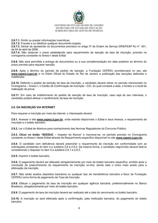 GOVERNO DO ESTADO DO RIO DE JANEIRO
SECRETARIA DE ESTADO DE EDUCAÇÃO
SUBSECRETARIA DE GESTÃO DE PESSOAS
4
2.8.7.1. Omitir ou prestar informações inverídicas;
2.8.7.2. Fraudar e ou falsificar qualquer documento exigido;
2.8.7.3. Deixar de apresentar os documentos previstos no artigo 3º da Ordem de Serviço DRS/FESP RJ nº 001,
de 04 de abril de 2008;
2.8.7.4. Não observar o prazo estabelecido para requerimento da isenção da taxa de inscrição, previsto no
cronograma constante no Anexo I deste Edital.
2.8.8. Não será permitida a entrega de documentos ou a sua complementação em data posterior ao término do
prazo previsto para requerer isenção.
2.8.9. Após o término do período de pedido de isenção, a Fundação CEPERJ providenciará no seu site
www.ceperj.rj.gov.br e no Diário Oficial do Estado do Rio de Janeiro a publicação das isenções deferidas e
indeferidas.
2.8.10. Deferido o pedido de isenção da taxa de inscrição, o candidato deverá retirar no período mencionado no
Cronograma – Anexo I, o Cartão de Confirmação de Inscrição - CCI, do qual constará a data, o horário e o local de
realização da prova.
2.8.11. Em caso de indeferimento do pedido de isenção da taxa de inscrição, caso seja do seu interesse, o
candidato poderá efetuar o recolhimento da taxa de inscrição.
2.9. DA INSCRIÇÃO VIA INTERNET
Para requerer a inscrição por meio da internet, o interessado deverá:
2.9.1. Acessar o site www.ceperj.rj.gov.br, onde estarão disponíveis o Edital e seus Anexos, o requerimento de
inscrição e o boleto bancário.
2.9.2. Ler o Edital de Abertura para conhecimento das Normas Reguladoras do Concurso Público.
2.9.3. Clicar no botão “SEEDUC – Inspetor de Alunos” e inscrever-se, no período previsto no Cronograma
constante no Anexo I deste Edital através de Requerimento específico disponível no site www.ceperj.rj.gov.br.
2.9.4. O candidato com deficiência deverá preencher o requerimento de inscrição em conformidade com as
orientações constantes do item 4 e subitens 2.6 a 2.6.5. Da mesma forma, o candidato negro/índio deverá fazê-lo
considerando o disposto no item 5 e subitens 2.6.1 a 2.6.3.
2.9.5. Imprimir o boleto bancário.
2.9.6. O pagamento deverá ser efetuado obrigatoriamente por meio de boleto bancário específico, emitido após a
conclusão de preenchimento do requerimento de inscrição on-line, sendo este o único meio aceito para a
efetivação da inscrição.
2.9.7. Não serão aceitos depósitos bancários ou qualquer tipo de transferência bancária a favor da Fundação
CEPERJ como forma de pagamento da Taxa de Inscrição.
2.9.8. Efetuar o pagamento da taxa de inscrição em qualquer agência bancária, preferencialmente no Banco
Bradesco, obrigatoriamente por meio do boleto bancário.
2.9.9. O pagamento da taxa de inscrição deverá ser realizado até a data do vencimento no boleto bancário.
2.9.10. A inscrição só será efetivada após a confirmação, pela instituição bancária, do pagamento do boleto
bancário.
 