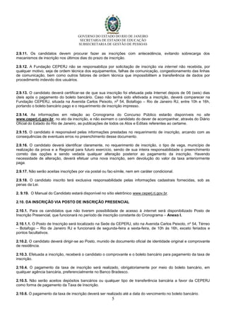 GOVERNO DO ESTADO DO RIO DE JANEIRO
SECRETARIA DE ESTADO DE EDUCAÇÃO
SUBSECRETARIA DE GESTÃO DE PESSOAS
5
2.9.11. Os candidatos devem procurar fazer as inscrições com antecedência, evitando sobrecarga dos
mecanismos de inscrição nos últimos dias do prazo de inscrição.
2.9.12. A Fundação CEPERJ não se responsabiliza por solicitação de inscrição via internet não recebida, por
qualquer motivo, seja de ordem técnica dos equipamentos, falhas de comunicação, congestionamento das linhas
de comunicação, bem como outros fatores de ordem técnica que impossibilitem a transferência de dados por
procedimento indevido dos usuários.
2.9.13. O candidato deverá certificar-se de que sua inscrição foi efetuada pela Internet depois de 06 (seis) dias
úteis após o pagamento do boleto bancário. Caso não tenha sido efetivada a inscrição, deverá comparecer na
Fundação CEPERJ, situada na Avenida Carlos Peixoto, n
o
54, Botafogo – Rio de Janeiro RJ, entre 10h e 16h,
portando o boleto bancário pago e o requerimento de inscrição impresso.
2.9.14. As informações em relação ao Cronograma do Concurso Público estarão disponíveis no site
www.ceperj.rj.gov.br, no ato da inscrição, e não eximem o candidato do dever de acompanhar, através do Diário
Oficial do Estado do Rio de Janeiro, as publicações de todos os Atos e Editais referentes ao certame.
2.9.15. O candidato é responsável pelas informações prestadas no requerimento de inscrição, arcando com as
consequências de eventuais erros no preenchimento desse documento.
2.9.16. O candidato deverá identificar claramente, no requerimento de inscrição, o tipo de vaga, município de
realização da prova e a Regional para futuro exercício, sendo de sua inteira responsabilidade o preenchimento
correto das opções e sendo vedada qualquer alteração posterior ao pagamento da inscrição. Havendo
necessidade de alteração, deverá efetuar uma nova inscrição, sem devolução do valor da taxa anteriormente
paga.
2.9.17. Não serão aceitas inscrições por via postal ou fac-símile, nem em caráter condicional.
2.9.18. O candidato inscrito terá exclusiva responsabilidade pelas informações cadastrais fornecidas, sob as
penas da Lei.
2. 9.19. O Manual do Candidato estará disponível no sítio eletrônico www.ceperj.rj.gov.br.
2.10. DA INSCRIÇÃO VIA POSTO DE INSCRIÇÃO PRESENCIAL
2.10.1. Para os candidatos que não tiverem possibilidade de acesso à internet será disponibilizado Posto de
Inscrição Presencial, que funcionará no período de inscrição constante do Cronograma – Anexo I.
2.10.1.1. O Posto de Inscrição será localizado na Sede da CEPERJ, sito na Avenida Carlos Peixoto, nº 54, Térreo
– Botafogo – Rio de Janeiro RJ e funcionará de segunda-feira a sexta-feira, de 10h às 16h, exceto feriados e
pontos facultativos.
2.10.2. O candidato deverá dirigir-se ao Posto, munido de documento oficial de identidade original e comprovante
de residência.
2.10.3. Efetuada a inscrição, receberá o candidato o comprovante e o boleto bancário para pagamento da taxa de
inscrição.
2.10.4. O pagamento da taxa de inscrição será realizado, obrigatoriamente por meio do boleto bancário, em
qualquer agência bancária, preferencialmente no Banco Bradesco.
2.10.5. Não serão aceitos depósitos bancários ou qualquer tipo de transferência bancária a favor da CEPERJ
como forma de pagamento da Taxa de Inscrição.
2.10.6. O pagamento da taxa de inscrição deverá ser realizado até a data do vencimento no boleto bancário.
 