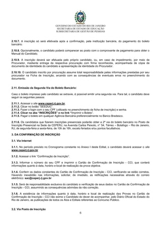 GOVERNO DO ESTADO DO RIO DE JANEIRO
SECRETARIA DE ESTADO DE EDUCAÇÃO
SUBSECRETARIA DE GESTÃO DE PESSOAS
6
2.10.7. A inscrição só será efetivada após a confirmação, pela instituição bancária, do pagamento do boleto
bancário.
2.10.8. Opcionalmente, o candidato poderá comparecer ao posto com o comprovante de pagamento para obter o
Manual do Candidato.
2.10.9. A inscrição deverá ser efetuada pelo próprio candidato, ou, em caso de impedimento, por meio de
Procurador, mediante entrega da respectiva procuração com firma reconhecida, acompanhada de cópia de
documento de identidade do candidato e apresentação da identidade do Procurador.
2.10.10. O candidato inscrito por procuração assume total responsabilidade pelas informações prestadas por seu
procurador na Ficha de Inscrição, arcando com as consequências de eventuais erros no preenchimento do
documento.
2.11. Emissão da Segunda Via do Boleto Bancário:
Caso o boleto impresso pelo candidato se extravie, é possível emitir uma segunda via. Para tal, o candidato deve
seguir os seguintes passos:
2.11.1. Acessar o site www.ceperj.rj.gov.br.
2.11.2. Clicar no botão “SEEDUC”.
2.11.3. Fazer o login com o seu CPF (utilizado no preenchimento da ficha de inscrição) e senha.
2.11.4. Clicar na aba “INSCRIÇÕES” e no link “Imprimir o Boleto”.
2.11.5. Pagar o boleto em qualquer Agência Bancária preferencialmente no Banco Bradesco.
2.11.6. Os candidatos que fizerem inscrições presenciais poderão obter a 2ª via do boleto bancário no Posto de
Inscrição Presencial na Sede da CEPERJ, na Avenida Carlos Peixoto, n° 54, Térreo – Botafogo – Rio de Janeiro,
RJ, de segunda-feira a sexta-feira, de 10h às 16h, exceto feriados e/ou pontos facultativos.
3. DA CONFIRMAÇÃO DE INSCRIÇÃO
3.1. Via Internet
3.1.1. No período previsto no Cronograma constante no Anexo I deste Edital, o candidato deverá acessar o site
www.ceperj.rj.gov.br
3.1.2. Acessar o link “Confirmação de Inscrição”.
3.1.3. Informar o número do seu CPF e imprimir o Cartão de Confirmação de Inscrição - CCI, que conterá
informações quanto à data, horário e local de realização da prova objetiva.
3.1.4. Conferir os dados constantes do Cartão de Confirmação de Inscrição - CCI, verificando se estão corretos.
Havendo inexatidão nas informações, solicitar, de imediato, as retificações necessárias através do correio
eletrônico: sac@ceperj.rj.gov.br
3.1.5. Será de responsabilidade exclusiva do candidato a verificação de seus dados no Cartão de Confirmação de
Inscrição - CCI, assumindo as consequências advindas da não correção.
3.1.6. A existência de informações quanto à data, horário e local de realização das Provas no Cartão de
Confirmação de Inscrição - CCI não exime o Candidato do dever de acompanhar, pelo Diário Oficial do Estado do
Rio de Janeiro, as publicações de todos os Atos e Editais referentes ao Concurso Público.
3.2. Via Posto de Inscrição
 