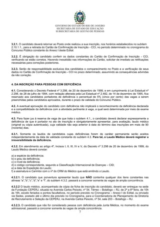 GOVERNO DO ESTADO DO RIO DE JANEIRO
SECRETARIA DE ESTADO DE EDUCAÇÃO
SUBSECRETARIA DE GESTÃO DE PESSOAS
7
3.2.1. O candidato deverá retornar ao Posto onde realizou a sua inscrição, nos horários estabelecidos no subitem
2.10.1.1., para a retirada do Cartão de Confirmação de Inscrição - CCI, no período determinado no cronograma do
Concurso Público constante do Anexo I deste Edital.
3.2.2. É obrigação do candidato conferir os dados constantes do Cartão de Confirmação de Inscrição - CCI,
verificando se estão corretos. Havendo inexatidão nas informações do Cartão, solicitar de imediato as retificações
necessárias para correções posteriores.
3.2.3. Serão de responsabilidade exclusiva dos candidatos o comparecimento no Posto e a verificação de seus
dados no Cartão de Confirmação de Inscrição - CCI no prazo determinado, assumindo as consequências advindas
da não correção.
4. DA INSCRIÇÃO PARA PESSOAS COM DEFICIÊNCIA
4.1. Considerando o Decreto Federal nº 3.298, de 20 de dezembro de 1999, e em cumprimento à Lei Estadual nº
2.298, de 28 de julho de 1994, com redação alterada pela Lei Estadual nº 2.482, de 14 de dezembro de 1995, fica
reservado aos candidatos portadores de deficiência o percentual de 5% (cinco por cento) das vagas a serem
preenchidas pelos candidatos aprovados, durante o prazo de validade do Concurso Público.
4.2. A eventual aprovação do candidato com deficiência não implicará o reconhecimento da deficiência declarada
e a compatibilidade da deficiência com a atividade pertinente à vaga, a qual será determinada por meio de exame
médico.
4.3. Para fazer jus à reserva de vaga de que trata o subitem 4.1., o candidato deverá declarar expressamente a
deficiência de que é portador no ato de inscrição e obrigatoriamente apresentar, para avaliação, laudo médico
(original ou cópia autenticada), cuja validade não seja anterior à data do término das inscrições em mais de 90
(noventa) dias.
4.3.1. Somente os laudos de candidatos cujas deficiências forem de caráter permanente serão aceitos
independentemente da data de validade constante do subitem 4.3. Para tal, o Laudo Médico deverá registrar a
irreversibilidade da deficiência.
4.3.2. Em atendimento ao artigo 4º, Incisos I, II, III, IV e V, do Decreto nº 3.298 de 20 de dezembro de 1999, do
Laudo Médico deverá constar:
a) a espécie da deficiência;
b) o grau da deficiência;
c) o nível da deficiência;
d) o código correspondente, segundo a Classificação Internacional de Doenças – CID;
e) a data de Expedição do Laudo;
f) a assinatura e Carimbo com o nº do CRM do Médico que está emitindo o Laudo.
4.3.2.1. O candidato que porventura apresentar laudo que NÃO contenha qualquer dos itens constantes nas
alíneas “a”,”b”,”c”,”d”,”e” e “f”, do subitem 4.3.2. passará a concorrer somente às vagas de ampla concorrência.
4.3.2.2 O laudo médico, acompanhado de cópia da ficha de inscrição do candidato, deverá ser entregue na sede
da Fundação CEPERJ, situada na Avenida Carlos Peixoto, nº 54, Térreo – Botafogo – RJ, de 2ª a 6ª feira, de 10h
às 16h, exceto feriados e pontos facultativos, no período previsto no Cronograma – Anexo I do Edital, ou enviado
via Sedex, postado até o último dia previsto no Cronograma, para a Coordenadoria de Planejamento da Diretoria
de Recrutamento e Seleção da CEPERJ, na Avenida Carlos Peixoto, nº 54, sala 203 – Botafogo – RJ.
4.3.2.3. O candidato que não for considerado pessoa com deficiência pela Junta Médica, no momento do exame
admissional, passará a concorrer somente às vagas de ampla concorrência.
 