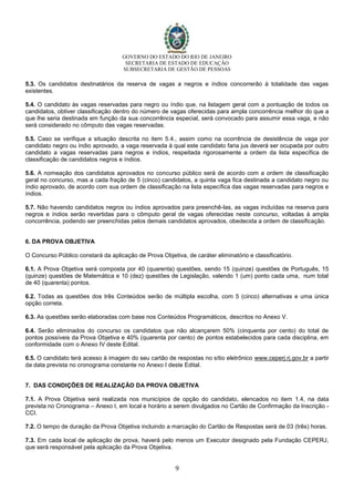 GOVERNO DO ESTADO DO RIO DE JANEIRO
SECRETARIA DE ESTADO DE EDUCAÇÃO
SUBSECRETARIA DE GESTÃO DE PESSOAS
9
5.3. Os candidatos destinatários da reserva de vagas a negros e índios concorrerão à totalidade das vagas
existentes.
5.4. O candidato às vagas reservadas para negro ou índio que, na listagem geral com a pontuação de todos os
candidatos, obtiver classificação dentro do número de vagas oferecidas para ampla concorrência melhor do que a
que lhe seria destinada em função da sua concorrência especial, será convocado para assumir essa vaga, e não
será considerado no cômputo das vagas reservadas.
5.5. Caso se verifique a situação descrita no item 5.4., assim como na ocorrência de desistência de vaga por
candidato negro ou índio aprovado, a vaga reservada à qual este candidato faria jus deverá ser ocupada por outro
candidato a vagas reservadas para negros e índios, respeitada rigorosamente a ordem da lista específica de
classificação de candidatos negros e índios.
5.6. A nomeação dos candidatos aprovados no concurso público será de acordo com a ordem de classificação
geral no concurso, mas a cada fração de 5 (cinco) candidatos, a quinta vaga fica destinada a candidato negro ou
índio aprovado, de acordo com sua ordem de classificação na lista específica das vagas reservadas para negros e
índios.
5.7. Não havendo candidatos negros ou índios aprovados para preenchê-las, as vagas incluídas na reserva para
negros e índios serão revertidas para o cômputo geral de vagas oferecidas neste concurso, voltadas à ampla
concorrência, podendo ser preenchidas pelos demais candidatos aprovados, obedecida a ordem de classificação.
6. DA PROVA OBJETIVA
O Concurso Público constará da aplicação de Prova Objetiva, de caráter eliminatório e classificatório.
6.1. A Prova Objetiva será composta por 40 (quarenta) questões, sendo 15 (quinze) questões de Português, 15
(quinze) questões de Matemática e 10 (dez) questões de Legislação, valendo 1 (um) ponto cada uma, num total
de 40 (quarenta) pontos.
6.2. Todas as questões dos três Conteúdos serão de múltipla escolha, com 5 (cinco) alternativas e uma única
opção correta.
6.3. As questões serão elaboradas com base nos Conteúdos Programáticos, descritos no Anexo V.
6.4. Serão eliminados do concurso os candidatos que não alcançarem 50% (cinquenta por cento) do total de
pontos possíveis da Prova Objetiva e 40% (quarenta por cento) de pontos estabelecidos para cada disciplina, em
conformidade com o Anexo IV deste Edital.
6.5. O candidato terá acesso à imagem do seu cartão de respostas no sítio eletrônico www.ceperj.rj.gov.br a partir
da data prevista no cronograma constante no Anexo I deste Edital.
7. DAS CONDIÇÕES DE REALIZAÇÃO DA PROVA OBJETIVA
7.1. A Prova Objetiva será realizada nos municípios de opção do candidato, elencados no item 1.4, na data
prevista no Cronograma – Anexo I, em local e horário a serem divulgados no Cartão de Confirmação da Inscrição -
CCI.
7.2. O tempo de duração da Prova Objetiva incluindo a marcação do Cartão de Respostas será de 03 (três) horas.
7.3. Em cada local de aplicação de prova, haverá pelo menos um Executor designado pela Fundação CEPERJ,
que será responsável pela aplicação da Prova Objetiva.
 