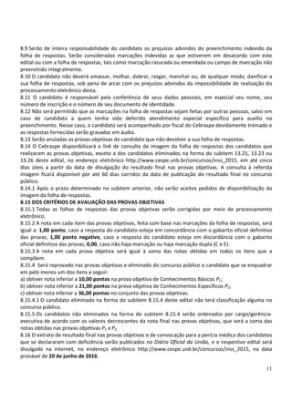 11
8.9 Serão de inteira responsabilidade do candidato os prejuízos advindos do preenchimento indevido da
folha de respostas. Serão consideradas marcações indevidas as que estiverem em desacordo com este
edital ou com a folha de respostas, tais como marcação rasurada ou emendada ou campo de marcação não
preenchido integralmente.
8.10 O candidato não deverá amassar, molhar, dobrar, rasgar, manchar ou, de qualquer modo, danificar a
sua folha de respostas, sob pena de arcar com os prejuízos advindos da impossibilidade de realização do
processamento eletrônico desta.
8.11 O candidato é responsável pela conferência de seus dados pessoais, em especial seu nome, seu
número de inscrição e o número de seu documento de identidade.
8.12 Não será permitido que as marcações na folha de respostas sejam feitas por outras pessoas, salvo em
caso de candidato a quem tenha sido deferido atendimento especial específico para auxílio no
preenchimento. Nesse caso, o candidato será acompanhado por fiscal do Cebraspe devidamente treinado e
as respostas fornecidas serão gravadas em áudio.
8.13 Serão anuladas as provas objetivas do candidato que não devolver a sua folha de respostas.
8.14 O Cebraspe disponibilizará o link de consulta da imagem da folha de respostas dos candidatos que
realizaram as provas objetivas, exceto a dos candidatos eliminados na forma do subitem 13.21, 13.23 ou
13.26 deste edital, no endereço eletrônico http://www.cespe.unb.br/concursos/inss_2015, em até cinco
dias úteis a partir da data de divulgação do resultado final nas provas objetivas. A consulta à referida
imagem ficará disponível por até 60 dias corridos da data de publicação do resultado final no concurso
público.
8.14.1 Após o prazo determinado no subitem anterior, não serão aceitos pedidos de disponibilização da
imagem da folha de respostas.
8.15 DOS CRITÉRIOS DE AVALIAÇÃO DAS PROVAS OBJETIVAS
8.15.1 Todas as folhas de respostas das provas objetivas serão corrigidas por meio de processamento
eletrônico.
8.15.2 A nota em cada item das provas objetivas, feita com base nas marcações da folha de respostas, será
igual a: 1,00 ponto, caso a resposta do candidato esteja em concordância com o gabarito oficial definitivo
das provas; 1,00 ponto negativo, caso a resposta do candidato esteja em discordância com o gabarito
oficial definitivo das provas; 0,00, caso não haja marcação ou haja marcação dupla (C e E).
8.15.3 A nota em cada prova objetiva será igual à soma das notas obtidas em todos os itens que a
compõem.
8.15.4 Será reprovado nas provas objetivas e eliminado do concurso público o candidato que se enquadrar
em pelo menos um dos itens a seguir:
a) obtiver nota inferior a 10,00 pontos na prova objetiva de Conhecimentos Básicos P1;
b) obtiver nota inferior a 21,00 pontos na prova objetiva de Conhecimentos Específicos P2;
c) obtiver nota inferior a 36,00 pontos no conjunto das provas objetivas.
8.15.4.1 O candidato eliminado na forma do subitem 8.15.4 deste edital não terá classificação alguma no
concurso público.
8.15.5 Os candidatos não eliminados na forma do subitem 8.15.4 serão ordenados por cargo/gerência-
executiva de acordo com os valores decrescentes da nota final nas provas objetivas, que será a soma das
notas obtidas nas provas objetivas P1 eP2.
8.16 O extrato de resultado final nas provas objetivas e de convocação para a perícia médica dos candidatos
que se declararam com deficiência serão publicados no Diário Oficial da União, e o respectivo edital será
divulgado na internet, no endereço eletrônico http://www.cespe.unb.br/concursos/inss_2015, na data
provável de 20 de junho de 2016.
 
