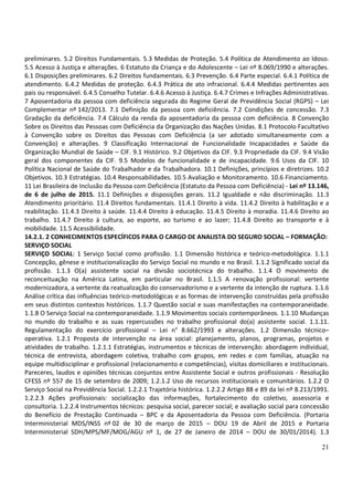 21
preliminares. 5.2 Direitos Fundamentais. 5.3 Medidas de Proteção. 5.4 Política de Atendimento ao Idoso.
5.5 Acesso à Justiça e alterações. 6 Estatuto da Criança e do Adolescente – Lei nº 8.069/1990 e alterações.
6.1 Disposições preliminares. 6.2 Direitos fundamentais. 6.3 Prevenção. 6.4 Parte especial. 6.4.1 Política de
atendimento. 6.4.2 Medidas de proteção. 6.4.3 Prática de ato infracional. 6.4.4 Medidas pertinentes aos
pais ou responsável. 6.4.5 Conselho Tutelar. 6.4.6 Acesso à Justiça. 6.4.7 Crimes e Infrações Administrativas.
7 Aposentadoria da pessoa com deficiência segurada do Regime Geral de Previdência Social (RGPS) – Lei
Complementar nº 142/2013. 7.1 Definição da pessoa com deficiência. 7.2 Condições de concessão. 7.3
Gradação da deficiência. 7.4 Cálculo da renda da aposentadoria da pessoa com deficiência. 8 Convenção
Sobre os Direitos das Pessoas com Deficiência da Organização das Nações Unidas. 8.1 Protocolo Facultativo
à Convenção sobre os Direitos das Pessoas com Deficiência (a ser adotado simultaneamente com a
Convenção) e alterações. 9 Classificação Internacional de Funcionalidade Incapacidades e Saúde da
Organização Mundial de Saúde – CIF. 9.1 Histórico. 9.2 Objetivos da CIF. 9.3 Propriedade da CIF. 9.4 Visão
geral dos componentes da CIF. 9.5 Modelos de funcionalidade e de incapacidade. 9.6 Usos da CIF. 10
Política Nacional de Saúde do Trabalhador e da Trabalhadora. 10.1 Definições, princípios e diretrizes. 10.2
Objetivos. 10.3 Estratégias. 10.4 Responsabilidades. 10.5 Avaliação e Monitoramento. 10.6 Financiamento.
11 Lei Brasileira de Inclusão da Pessoa com Deficiência (Estatuto da Pessoa com Deficiência) - Lei nº 13.146,
de 6 de julho de 2015. 11.1 Definições e disposições gerais. 11.2 Igualdade e não discriminação. 11.3
Atendimento prioritário. 11.4 Direitos fundamentais. 11.4.1 Direito à vida. 11.4.2 Direito à habilitação e a
reabilitação. 11.4.3 Direito à saúde. 11.4.4 Direito à educação. 11.4.5 Direito à moradia. 11.4.6 Direito ao
trabalho. 11.4.7 Direito à cultura, ao esporte, ao turismo e ao lazer; 11.4.8 Direito ao transporte e à
mobilidade. 11.5 Acessibilidade.
14.2.1. 2 CONHECIMENTOS ESPECÍFICOS PARA O CARGO DE ANALISTA DO SEGURO SOCIAL – FORMAÇÃO:
SERVIÇO SOCIAL
SERVIÇO SOCIAL: 1 Serviço Social como profissão. 1.1 Dimensão histórica e teórico-metodológica. 1.1.1
Concepção, gênese e institucionalização do Serviço Social no mundo e no Brasil. 1.1.2 Significado social da
profissão. 1.1.3 O(a) assistente social na divisão sociotécnica do trabalho. 1.1.4 O movimento de
reconceituação na América Latina, em particular no Brasil. 1.1.5 A renovação profissional: vertente
modernizadora, a vertente da reatualização do conservadorismo e a vertente da intenção de ruptura. 1.1.6
Análise crítica das influências teórico-metodológicas e as formas de intervenção construídas pela profissão
em seus distintos contextos históricos. 1.1.7 Questão social e suas manifestações na contemporaneidade.
1.1.8 O Serviço Social na contemporaneidade. 1.1.9 Movimentos sociais contemporâneos. 1.1.10 Mudanças
no mundo do trabalho e as suas repercussões no trabalho profissional do(a) assistente social. 1.1.11.
Regulamentação do exercício profissional – Lei n° 8.662/1993 e alterações. 1.2 Dimensão técnico–
operativa. 1.2.1 Proposta de intervenção na área social: planejamento, planos, programas, projetos e
atividades de trabalho. 1.2.1.1 Estratégias, instrumentos e técnicas de intervenção: abordagem individual,
técnica de entrevista, abordagem coletiva, trabalho com grupos, em redes e com famílias, atuação na
equipe multidisciplinar e profissional (relacionamento e competências), visitas domiciliares e institucionais.
Pareceres, laudos e opiniões técnicas conjuntos entre Assistente Social e outros profissionais - Resolução
CFESS nº 557 de 15 de setembro de 2009; 1.2.1.2 Uso de recursos institucionais e comunitários. 1.2.2 O
Serviço Social na Previdência Social. 1.2.2.1 Trajetória histórica. 1.2.2.2 Artigo 88 e 89 da lei nº 8.213/1991.
1.2.2.3 Ações profissionais: socialização das informações, fortalecimento do coletivo, assessoria e
consultoria. 1.2.2.4 Instrumentos técnicos: pesquisa social, parecer social; e avaliação social para concessão
do Benefício de Prestação Continuada – BPC e da Aposentadoria da Pessoa com Deficiência. (Portaria
Interministerial MDS/INSS nº 02 de 30 de março de 2015 – DOU 19 de Abril de 2015 e Portaria
Interministerial SDH/MPS/MF/MOG/AGU nº 1, de 27 de Janeiro de 2014 – DOU de 30/01/2014). 1.3
 