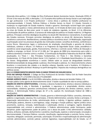 22
Dimensão ético-política. 1.3.1 Código de Ética Profissional dos(as) Assistentes Sociais. Resolução CFESS nº
273 de 13 de março de 1993, e alterações. 1.3.2 O projeto ético-político do Serviço Social e suas implicações
no agir profissional. 1.3.3 Projeto profissional – rumos éticos e políticos do trabalho profissional na
contemporaneidade. 2 Estado, Políticas Públicas e Direitos Sociais no Brasil. 2.1 Estado: Conceito e
mudanças na organização do Estado moderno. Estado e governo. Dominação racional legal com quadro
burocrático. Os quadros e meios administrativos do Estado. 2.2 O Estado de Bem-estar social e cidadania.
As crises do Estado de Bem-estar social. A noção de cidadania regulada, no Brasil. 2.3 As diferentes
conceituações de políticas públicas. O processo de elaboração de políticas no Estado moderno. 2.4 Regimes
políticos. Principais correntes ideológicas da política no século XIX: liberalismo e nacionalismo. A construção
dos Estados nacionais. Principais correntes ideológicas da política no século XX: democracia, fascismo,
socialismo e comunismo. Neoliberalismo, contexto político e econômico atual. 2.4 Mobilização, organização
e participação social nos processos de gestão das instituições estatais: conselhos de direitos, conferências e
outros fóruns. Mecanismos legais e institucionais de ampliação, diversificação e garantia de direitos
individuais, coletivos e difusos. 2.5 Políticas e os Programas da Seguridade Social: saúde, previdência e
assistência social (organização, gestão, financiamento, reformas e controle social). Política de Educação e
trabalho e emprego, no Brasil. 2.6 Lei nº 11.340, de 7 de agosto de 2006 (cria mecanismos para coibir a
violência doméstica e familiar contra a mulher). 3 Constituição da República Federativa do Brasil de 1988 e
atualizações. 3.1 Título I – Dos Princípios Fundamentais. 3.2 Título II – Dos Direitos e Garantias
Fundamentais. 3.3 Título VIII Da Ordem Social. 3.3.1 Capítulo I e II. 4 Realidade Social Brasileira. 4.1. Lutas
de classes. Desigualdades econômicas e sociais. Debate sobre as causas da desigualdade brasileira.
Multidimensionalidade da desigualdade e pobreza. Discriminação e pobreza. 4.2. Desenvolvimento urbano
brasileiro: o crescimento das cidades e os desafios urbanos. Questão rural e fundiária. 4.3 Dinâmica e
estrutura demográfica do Brasil. Mudança no perfil demográfico. Impactos das mudanças demográficas nas
políticas sociais.
14.2.1.3 CONHECIMENTOS BÁSICOS PARA O CARGO TÉCNICO DO SEGURO SOCIAL
ÉTICA NO SERVIÇO PÚBLICO: 1 Código de Ética Profissional do Servidor Público Civil do Poder Executivo
Federal: Decreto nº 1.171/1994 e Decreto nº 6.029/2007.
REGIME JURÍDICO ÚNICO: 1 Lei 8.112/1990 e alterações, direitos e deveres do Servidor Público. 2 O
servidor público como agente de desenvolvimento social. 3 Saúde e qualidade de vida no serviço público.
NOÇÕES DE DIREITO CONSTITUCIONAL: 1 Direitos e deveres fundamentais: direitos e deveres individuais e
coletivos; direito à vida, à liberdade, à igualdade, à segurança e à propriedade; direitos sociais;
nacionalidade; cidadania; garantias constitucionais individuais; garantias dos direitos coletivos, sociais e
políticos. 2 Administração Pública (artigos de 37 a 41, capítulo VII, Constituição Federal de 1988 e
atualizações).
NOÇÕES DE DIREITO ADMINISTRATIVO: 1 Estado, governo e Administração Pública: conceitos, elementos,
poderes e organização; natureza, fins e princípios. 2 Direito Administrativo: conceito, fontes e princípios. 3
Organização administrativa da União; administração direta e indireta. 4 Agentes públicos: espécies e
classificação; poderes, deveres e prerrogativas; cargo, emprego e função públicos; regime jurídico único:
provimento, vacância, remoção, redistribuição e substituição; direitos e vantagens; regime disciplinar;
responsabilidade civil, criminal e administrativa. 5 Poderes administrativos: poder hierárquico; poder
disciplinar; poder regulamentar; poder de polícia; uso e abuso do poder. 6 Ato administrativo: validade,
eficácia; atributos; extinção, desfazimento e sanatória; classificação, espécies e exteriorização; vinculação e
discricionariedade. 7 Serviços Públicos: conceito, classificação, regulamentação e controle; forma, meios e
requisitos; delegação: concessão, permissão, autorização. 8 Controle e responsabilização da administração:
controle administrativo; controle judicial; controle legislativo; responsabilidade civil do Estado. Lei nº
 
