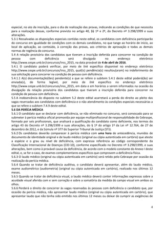 4
especial, no ato da inscrição, para o dia de realização das provas, indicando as condições de que necessita
para a realização dessas, conforme previsto no artigo 40, §§ 1º e 2º, do Decreto nº 3.298/1999 e suas
alterações.
5.3.1 Ressalvadas as disposições especiais contidas neste edital, os candidatos com deficiência participarão
do concurso em igualdade de condições com os demais candidatos, no que tange ao horário de início, ao
local de aplicação, ao conteúdo, à correção das provas, aos critérios de aprovação e todas as demais
normas de regência do concurso.
5.4 A relação provisória dos candidatos que tiveram a inscrição deferida para concorrer na condição de
pessoa com deficiência será divulgada no endereço eletrônico
http://www.cespe.unb.br/concursos/inss_2015, na data provável de 4 de abril de 2016.
5.4.1 O candidato poderá verificar, por meio de link específico disponível no endereço eletrônico
http://www.cespe.unb.br/concursos/inss_2015, qual(is) pendência(s) resultou(aram) no indeferimento de
sua solicitação para concorrer na condição de pessoa com deficiência.
5.4.1.1 A(s) documentação(ões) pendente(s) a que se refere o subitem 5.4.1 deste edital poderá(ão) ser
enviada(s), de forma legível, por meio de link específico no endereço eletrônico
http://www.cespe.unb.br/concursos/inss_2015, em data e em horários a serem informados na ocasião da
divulgação da relação provisória dos candidatos que tiveram a inscrição deferida para concorrer na
condição de pessoa com deficiência.
5.5 A inobservância do disposto no subitem 5.2 deste edital acarretará a perda do direito ao pleito das
vagas reservadas aos candidatos com deficiência e o não atendimento às condições especiais necessárias a
que se refere o subitem 7.4.9 deste edital.
5.6 DA PERÍCIA MÉDICA
5.6.1 O candidato que se declarar com deficiência, se não eliminado no concurso, será convocado para se
submeter à perícia médica oficial promovida por equipe multiprofissional de responsabilidade do Cebraspe,
formada por seis profissionais, que analisará a qualificação do candidato como deficiente, nos termos do
artigo 43 do Decreto nº 3.298/1999 e suas alterações, do § 1º do artigo 1º da Lei nº 12.764, de 27 de
dezembro de 2012, e da Súmula nº 377 do Superior Tribunal de Justiça (STJ).
5.6.2 Os candidatos deverão comparecer à perícia médica com uma hora de antecedência, munidos de
documento de identidade original e de laudo médico (original ou cópia autenticada em cartório) que ateste
a espécie e o grau ou nível de deficiência, com expressa referência ao código correspondente da
Classificação Internacional de Doenças (CID-10), conforme especificado no Decreto nº 3.298/1999, e suas
alterações, bem como à provável causa da deficiência, de acordo com o modelo constante do Anexo I deste
edital, e, se for o caso, de exames complementares específicos que comprovem a deficiência física.
5.6.3 O laudo médico (original ou cópia autenticada em cartório) será retido pelo Cebraspe por ocasião da
realização da perícia médica.
5.6.4 Quando se tratar de deficiência auditiva, o candidato deverá apresentar, além do laudo médico,
exame audiométrico (audiometria) (original ou cópia autenticada em cartório), realizado nos últimos 12
meses.
5.6.5 Quando se tratar de deficiência visual, o laudo médico deverá conter informações expressas sobre a
acuidade visual aferida com e sem correção e sobre a somatória da medida do campo visual em ambos os
olhos.
5.6.6 Perderá o direito de concorrer às vagas reservadas às pessoas com deficiência o candidato que, por
ocasião da perícia médica, não apresentar laudo médico (original ou cópia autenticada em cartório), que
apresentar laudo que não tenha sido emitido nos últimos 12 meses ou deixar de cumprir as exigências de
 