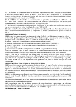 13
9.5.2 Na hipótese de não haver número de candidatos negros aprovados até a classificação estipulada de
acordo com as indicações do quadro do Anexo V deste edital, serão contemplados os candidatos da
listagem geral em número correspondente, observada rigorosamente a ordem de classificação e o limite de
candidatos definido pelo Decreto nº 6.944/2009.
9.6 Os candidatos não classificados no número máximo de aprovados de que tratam os subitens 9.5.1 e
9.5.2 deste edital e o Anexo II do Decreto nº 6.944/2009, ainda que tenham atingido nota mínima para
aprovação, estarão automaticamente reprovados no concurso público.
9.7 Nenhum dos candidatos empatados na última classificação de aprovados será considerado reprovado
nos termos do disposto no artigo 16, § 3º, do Decreto nº 6.944/2009.
9.8 Todos os cálculos citados neste edital serão considerados até a segunda casa decimal, arredondando-se
para o número imediatamente superior se o algarismo da terceira casa decimal for igual ou superior a
cinco.
10 DOS CRITÉRIOS DE DESEMPATE
10.1 Em caso de empate na nota final no concurso, terá preferência o candidato que, na seguinte ordem:
a) tiver idade igual ou superior a 60 anos, até o último dia de inscrição neste concurso, conforme artigo 27,
parágrafo único, da Lei nº 10.741, de 1º de outubro de 2003 (Estatuto do Idoso);
b) obtiver a maior nota na prova objetiva de Conhecimentos Específicos P2;
c) obtiver o maior número de acertos na prova objetiva de Conhecimentos Específicos P2;
e) obtiver o maior número de acertos na prova objetiva de Conhecimentos Básicos P1;
f) tiver maior idade;
g) tiver exercido a função de jurado (conforme art. 440 do Código de Processo Penal).
10.1.1 Os candidatos a que se refere a alínea “g” do subitem 10.1 serão convocados, antes do resultado
final do concurso, para a entrega da documentação que comprovará o exercício da função de jurado.
10.1.1.1 Para fins de comprovação da função citada no subitem anterior, serão aceitas certidões,
declarações, atestados ou outros documentos públicos (original ou cópia autenticada em cartório) emitidos
pelos Tribunais de Justiça Estaduais e Regionais Federais do País, relativos ao exercício da função de jurado,
nos termos do art. 440 do CPP, a partir de 10 de agosto de 2008, data da entrada em vigor da Lei nº
11.689/2008.
11 DA CONVOCAÇÃO PARA ESCOLHA DA LOCALIDADE DE VAGA
11.1 Os candidatos aprovados e homologados dentro do número de vagas ofertadas serão convocados, de
acordo com sua classificação, em data oportuna, após o resultado final no concurso, para escolha da
Agência da Previdência Social onde será lotado, dentro da Gerência-Executiva escolhida no momento da
inscrição, observando os critérios e procedimentos a serem definidos em ato específico, conforme subitem
4.2 deste edital.
11.1.1 O candidato aprovado não poderá, em hipótese alguma, escolher uma Agência da Previdência Social
que não esteja vinculada à Gerência-Executiva escolhida no momento da inscrição, conforme subitem 4.2.1
deste edital.
11.2 Os candidatos poderão ser lotados em quaisquer unidades constantes do Anexo IV deste edital, dentro
da Gerência-Executiva para a qual concorre.
11.3 A escolha de vagas dos candidatos obedecerá à proporcionalidade, a alternância e a ordem de
classificação da lista de candidatos de ampla concorrência, observada na sequência a lista de candidatos
aprovados nas vagas de candidatos com deficiência e de candidatos negros.
12 DA NOMEAÇÃO, POSSE E EXERCÍCIO
 