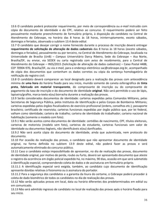 16
13.6 O candidato poderá protocolar requerimento, por meio de correspondência ou e-mail instruído com
cópia do documento de identidade e do CPF, relativo ao concurso. O requerimento poderá ser feito
pessoalmente mediante preenchimento de formulário próprio, à disposição do candidato na Central de
Atendimento do Cebraspe, no horário das 8 horas às 18 horas, ininterruptamente, exceto sábados,
domingos e feriados, observado o subitem 13.4 deste edital.
13.7 O candidato que desejar corrigir o nome fornecido durante o processo de inscrição deverá entregar
requerimento de solicitação de alteração de dados cadastrais das 8 horas às 18 horas (exceto sábados,
domingos e feriados), pessoalmente ou por terceiro, na Central de Atendimento do Cebraspe, localizada na
Universidade de Brasília (UnB) – Campus Universitário Darcy Ribeiro, Sede do Cebraspe – Asa Norte,
Brasília/DF, ou enviar, via SEDEX ou carta registrada com aviso de recebimento, para a Central de
Atendimento do Cebraspe – INSS/2015 (Solicitação de alteração de dados cadastrais) – Caixa Postal 4488,
CEP 70904-970, Brasília/DF, ou via e-mail, para o endereço eletrônico sac@cebraspe.org.br, acompanhado
de cópia dos documentos que contenham os dados corretos ou cópia da sentença homologatória de
retificação do registro civil.
13.8 O candidato deverá comparecer ao local designado para a realização das provas com antecedência
mínima de uma hora do horário fixado para seu início, munido somente de caneta esferográfica de tinta
preta, fabricada em material transparente, do comprovante de inscrição ou do comprovante de
pagamento da taxa de inscrição e do documento de identidade original. Não será permitido o uso de lápis,
lapiseira/grafite, marca-texto e(ou) borracha durante a realização das provas.
13.9 Serão considerados documentos de identidade: carteiras expedidas pelos Comandos Militares, pelas
Secretarias de Segurança Pública, pelos Institutos de Identificação e pelos Corpos de Bombeiros Militares;
carteiras expedidas pelos órgãos fiscalizadores de exercício profissional (ordens, conselhos etc.); passaporte
brasileiro; certificado de reservista; carteiras funcionais expedidas por órgão público que, por lei federal,
valham como identidade; carteira de trabalho; carteira de identidade do trabalhador; carteira nacional de
habilitação (somente o modelo com foto).
13.9.1 Não serão aceitos como documentos de identidade: certidões de nascimento, CPF, títulos eleitorais,
carteiras de motorista (modelo sem foto), carteiras de estudante, carteiras funcionais sem valor de
identidade ou documentos ilegíveis, não identificáveis e(ou) danificados.
13.9.2 Não será aceita cópia do documento de identidade, ainda que autenticada, nem protocolo do
documento.
13.10 Por ocasião da realização das provas, o candidato que não apresentar documento de identidade
original, na forma definida no subitem 13.9 deste edital, não poderá fazer as provas e será
automaticamente eliminado do concurso público.
13.11 Caso o candidato esteja impossibilitado de apresentar, no dia de realização das provas, documento
de identidade original, por motivo de perda, roubo ou furto, deverá ser apresentado documento que ateste
o registro da ocorrência em órgão policial expedido há, no máximo, 90 dias, ocasião em que será submetido
à identificação especial, compreendendo coleta de dados e de assinaturas em formulário próprio.
13.11.1 A identificação especial será exigida, também, ao candidato cujo documento de identificação
apresente dúvidas relativas à fisionomia ou à assinatura do portador.
13.11.2 Para a segurança dos candidatos e a garantia da lisura do certame, o Cebraspe poderá proceder à
coleta de dado biométrico de todos os candidatos no dia de realização das provas.
13.12 Não serão aplicadas provas em local, data ou horário diferentes dos predeterminados em edital ou
em comunicado.
13.13 Não será admitido ingresso de candidato no local de realização das provas após o horário fixado para
seu início.
 
